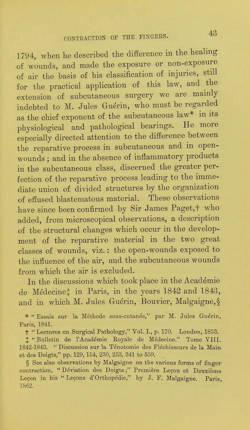 1794, wlien lie described the difference in the heahng of wounds, and made the exposure or non-exposure of air the basis of his classification of injuries, stiU for the practical application of this law, and the extension of subcutaneous surgery we are mainly indebted to M. Jules Guerin, who must be regarded as the chief exponent of the subcutaneous law* in its physiological and pathological bearings. He more especially directed attention to the difference between the reparative process in subcutaneous and in open- wounds ; and in the absence of inflammatory products in the subcutaneous class, discerned the greater per- fection of the reparative process leading to the imme- diate union of divided structures by the organization of effused blastematous material. These observations have since been confirmed by Sir James Paget,t who added, from microscopical observations, a description of the structural changes which occur in the develop- ment of the reparative material in the two great classes of wounds, viz.: the open-wounds exposed to the influence of the air, and the subcutaneous wounds from which the air is excluded. In the discussions which took place in the Acad^mie de MedecineJ in Paris, in the years 1842 and 1843, and in which M. Jules Guerin, Bouvier, Malgaigne,§ *  Essais sur la Metliode sous-cutanee, par M. Jules Guerin, Paris, 1841. t  Lectures on Surgical Pathology, Vol. I., p. 170. London, 1853. X Bulletin de I'Academie Eoyale de Medecine. Tome VIII. 1842-1843.  Discussion sur la Tenotomie des Flechisseurs de la Main et des Doigts, pp. 129,164, 230, 253, 341 to 559. § See also observations by Malgaigne on tbe various forms of finger contraction,  Deviation des Doigts; Premiere Lepon et Deuxieme Lepon in his  Lepons d'Orthopedie, by J. F. Malgaigne. Paris, 1862.