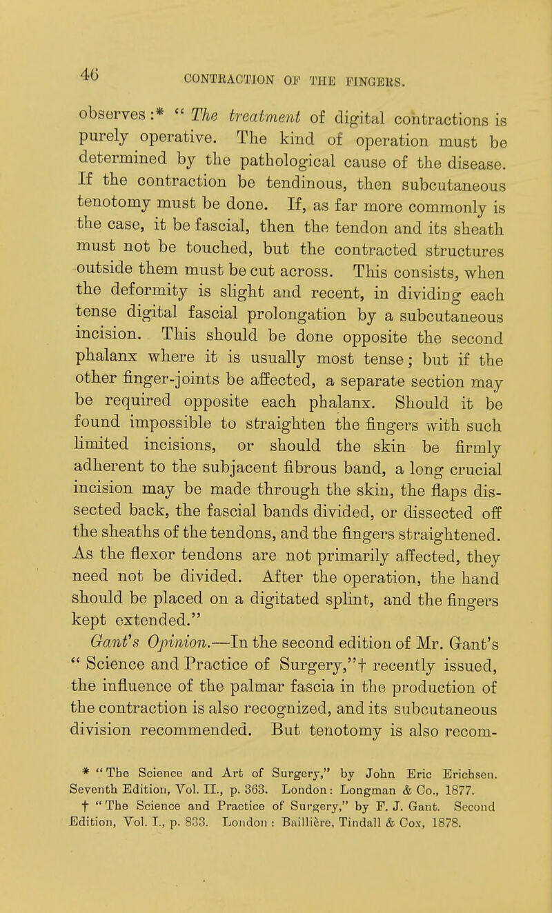 observes :*  The treatment of digital contractions is purely operative. The kind of operation must be determined by the pathological cause of the disease. If the contraction be tendinous, then subcutaneous tenotomy must be done. If, as far more commonly is the case, it be fascial, then the tendon and its sheath must not be touched, but the contracted structures outside them must be cut across. This consists, when the deformity is slight and recent, in dividing each tense digital fascial prolongation by a subcutaneous incision. This should be done opposite the second phalanx where it is usually most tense; but if the other finger-joints be affected, a separate section may be required opposite each phalanx. Should it be found impossible to straighten the fingers with such limited incisions, or should the skin be firmly adherent to the subjacent fibrous band, a long crucial incision may be made through the skin, the flaps dis- sected back, the fascial bands divided, or dissected off the sheaths of the tendons, and the fingers straightened. As the flexor tendons are not primarily affected, they need not be divided. After the operation, the hand should be placed on a digitated sphnt, and the fingers kept extended. Ganfs Opinion.—In the second edition of Mr. Gant's  Science and Practice of Surgery,t recently issued, the influence of the palmar fascia in the production of the contraction is also recognized, and its subcutaneous division recommended. But tenotomy is also recom- *  The Science and Art of Surgery, by John Eric Erichsen. Seventh Edition, Vol. II., p. 363. London: Longman & Co., 1877. t  The Science and Practice of Surgery, by F. J. Gant. Second Edition, Vol. I., p. 833. London : Bailliere, Tindall & Cox, 1878.