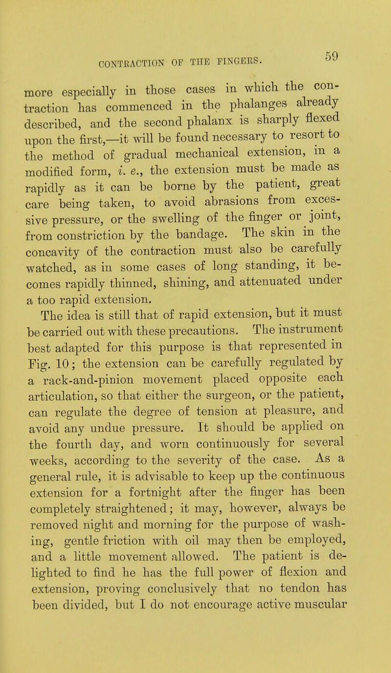 more especially in tliose cases in which the con- traction has commenced in the phalanges already described, and the second phalanx is sharply flexed upon the first—it will be found necessary to^ resort to the method of gradual mechanical extension, m a modified form, i. e., the extension must be made as rapidly as it can be borne by the patient, great care being taken, to avoid abrasions from exces- sive pressure, or the swelling of the finger or joint, from constriction by the bandage. The skin in the concavity of the contraction must also be carefully watched, as in some cases of long standing, it be- comes rapidly thinned, shining, and attenuated under a too rapid extension. The idea is still that of rapid extension, but it must be carried out with these precautions. The instrument best adapted for this purpose is that represented in Fig. 10; the extension can be carefully regulated by a rack-and-pinion movement placed opposite each articulation, so that either the surgeon, or the patient, can regulate the degree of tension at pleasure, and avoid any undue pressure. It should be applied on the fourth day, and worn continuously for several weeks, according to the severity of the case. As a general rule, it is advisable to keep up the continuous extension for a fortnight after the finger has been completely straightened; it may, however, always bo removed night and morning for the purpose of wash- ing, gentle friction with oil may then be employed, and a little movement allowed. The patient is de- lighted to find he has the full power of flexion and extension, proving conclusively that no tendon has been divided, but I do not encourage active muscular