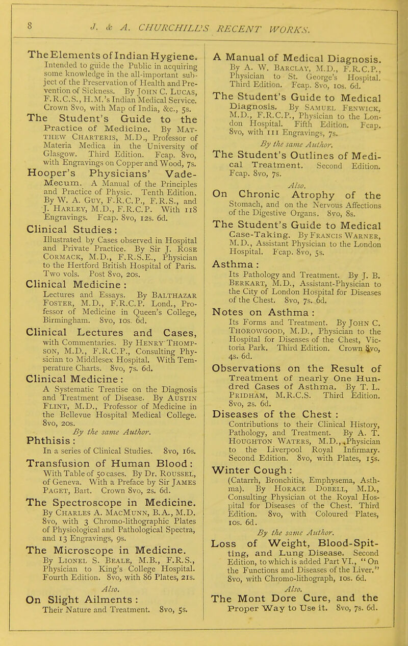 TheElements of Indian Hygiene. Intended to guide the Public in acquiring some knowledge in the all-important sub- ject of the Preservation of Health and Pre- vention o.f Sickness. By John C. Lucas, F.R.C.S., li.M.'s Indian Medical Service. Crown 8vo, with Map of India, &c., 5s. The Student's Guide to the Practice of Medicine. By Mat- thew Charteris, M.D., Professor of Materia Medica in the University of Glasgow. Third Edition. Fcap. 8vo, with Engravings on Copper and Wood, 7s. Hooper's Physicians' Vade- Mecum. A Manual of the Principles and Practice of Physic. Tenth Edition. By W. A. Guy, F.R.C.P., F.R.S., and J. Harley, M.D., F.R.C.P. With 118 Engravings. Fcap. 8vo, 12s. 6d. Clinical Studies: Illustrated by Cases observed in Hospital and Private Practice. By Sir J. Rose CORMACK, M.D., F.R.S.E., Physician to the Hertford British Hospital of Paris. Two vols. Post 8vo, 20s. Clinical Medicine : Lectui-es and Essays. By Balthazar Foster, M.D., F.R.C.P. Lond., Pro- fessor of Medicine in Queen's College, Birmingham. 8vo, los. 6d. Clinical Lectures and Cases, with Commentaries. By Henry'Thomp- son, M.D., F.R.C.P., Consulting Phy- sician to Middlesex Hospital. With Tem- perature Charts. 8vo, 7s. 6d. Clinical Medicine: A Systematic Treatise on the Diagnosis and Treatment of Disease. By Austin Flint, M.D., Professor of Medicine in the Bellevue Hospital Medical College. 8vo, 20S. By the same Author. Phthisis: In a series of Clinical Studies. 8vo, i6s. Transfusion of Human Blood: With Table of 50 cases. By Dr. RousSEL, of Geneva. With a Preface by Sir James Paget, Bart. Crown 8vo, 2s. 6d. The Spectroscope in Medicine. By Charles A. MacMunn, B.A., M.D. 8vo, with 3 Chromo-lithographic Plates of Physiological and Pathological Spectra, and 13 Engravings, 9s. The Microscope in Medicine. By Lionel S. Beale, M.B., F.R.S., Physician to King's College Hospital. Fourth Edition. 8vo, with 86 Plates, 21s. Also. On Slight Ailments : Their Nature and Treatment. 8vo, Ss. A Manual of Medical Diagnosis. By A. W. Barclay, M.D., F.R.C.P., Physician to St. George's Hospital. Third Edition. Fcap. 8vo, los. 6d. The Student's Guide to Medical Diagnosis. By Samuel Fenwick, M.D., F.R.C.R, Physician to the Lon- don Hospital. Fiftli Edition. Fcap. 8vo, with III Engravings, 7s. By the same Author. The Student's Outlines of Medi- cal Treatment. Second Edition. Fcap. 8vo, 7s. Also. On Chronic Atrophy of the Stomach, and on the Nervous Affections of the Digestive Organs. 8vo, 8s. The Student's Guide to Medical Case-Taking. By Francls Warner, M. D., Assistant Physician to the London Hospital. P'cap. 8vo, 5s. Asthma : Its Pathology and Treatment. By J. B. Berkart, M.D., Assistant-Physician to the City of London Hospital for Diseases of the Chest. 8vo, 7s. 6d. Notes on Asthma : Its Forms and Treatment. By John C. Thorowgood, M.D., Physician to the Hospital for Diseases of the Chest, Vic- toria Park. Third Edition. Crown §yo, 4s. 6d. Observations on the Result of Treatment of nearly One Hun- dred Cases of Asthma, By T. L. Pridham, M.R.C.S. Third Edition. 8vo, 2s. 6d. Diseases of the Chest : Contributions to their Clinical History, Pathology, and Treatment. By A. T. Houghton Waters, M.D.,^Physician to the Liverpool Royal Infirmary. Second Edition. 8vo, with Plates, 15s. Winter Cough: (Catarrh, Bronchitis, Emphysema, Asth- ma). By Horace Dobell, M.D., Consulting Physician ot the Royal Hos- pital for Diseases of the Chest. Third Edition. 8vo, with Coloured Plates, ICS. 6d. By the same Author. Loss of Weight, Blood-Spit- ting, and Lung Disease. Second Edition, to which is added Part VI.,  On the Functions and Diseases of the Liver. 8vo, with Chromo-lithograph, los. 6d. Also. The Mont Dore Cure, and the Proper Way to Use it. 8vo, 7s. 6d.