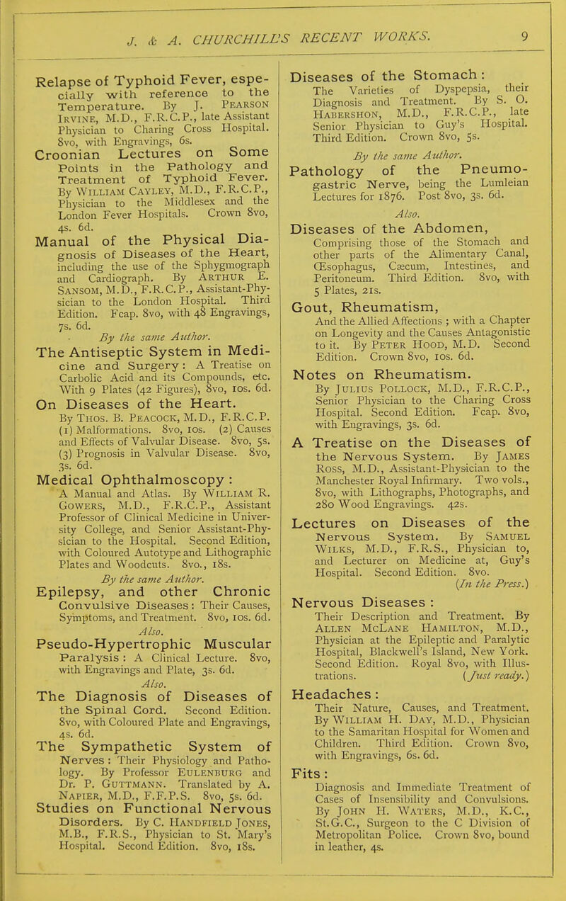 Relapse of Typhoid Fever, espe- cially with reference to the Temperature. By J. Pearson Irvine, M.D., F.R.CP., late Assistant Physician to Charing Cross Hospital. 8vo, with Engravings, 6s. Croonian Lectures on Some Points in the Pathology and Treatment of Typhoid Fever. By William Cayley, M.D., F.R.CP., Physician to tlie Middlesex and the London Fever Hospitals. Crown 8vo, 4s. 6d. Manual of the Physical Dia- gnosis of Diseases of the Heart, including the use of the Sphygmograph and Cardiograph, By Arthur E. Sansom, M.D., F.R.CP., Assistant-Phy- sician to the London Hospital. Third Edition. Fcap. 8vo, with 48 Engravings, 7s. 6d. £f the same Author. The Antiseptic System in Medi- cine and Surgery : A Treatise on Carbolic Acid and its Compounds, etc. With 9 Plates (42 Figures), 8vo, los. 6d. On Diseases of the Heart. ByTHos. B. Peacock, M.D., F.R.C.P. (i) Malformations. 8vo, los. (2) Causes and Effects of Vahailar Disease. 8vo, 5s. (3) Prognosis in Valvular Disease. Svo, 3s. 6d. Medical Ophthalmoscopy : A Manual and Atlas. By William R. Gowers, M.D., F.R.C.P., Assistant Professor of Clinical Medicine in Univer- sity College, and Senior Assistant-Phy- sician to the Hospital. Second Edition, with Coloured Autotype and Lithographic Plates and Woodcuts. 8vo., i8s. By the same Author. Epilepsy, and other Chronic Convulsive Diseases : Their Causes, Syinptoms, and Treatment. Svo, los. 6d. Also. Pseudo-Hypertrophic Muscular Paralysis : A Clinical Lecture. Svo, with Engravings and Plate, 3s. 6d. Also. The Diagnosis of Diseases of the Spinal Cord, Second Edition. Svo, with Coloured Plate and Engravings, 4s. 6d. The Sympathetic System of Nerves: Their Physiology and Patho- logy. By Professor Eulenburg and Dr. P. Guttmann. Translated by A. Napier, M.D., F.F.P.S. Svo, 5s. 6d. Studies on Functional Nervous Disorders. By C. Handfield Tones, M.B., F.R.S., Physician to St. Mary's Hospital. Second Edition. Svo, iSs. Diseases of the Stomach : The Varieties of Dyspepsia, their Diagnosis and Treatment. By S. O. Habershon, M.D., F.R. CP., late Senior Physician to Guy's Hospital. Third Edition. Crown Svo, 5s. By the same Attthor. Pathology of the Pneumo- gastric Nerve, being the Lumleian Lectures for 1876. Post Svo, 3s. 6d. Also. Diseases of the Abdomen, Comprising those of the Stomach and other parts of the Alimentary Canal, CEsophagus, Caecum, Intestines, and Peritoneum. Third Edition. Svo, with 5 Plates, 2IS. Gout, Rheumatism, And the Allied Affections ; with a Chapter on Longevity and the Causes Antagonistic to it. By Peter Hood, M.D. Second Edition. Crown Svo, los. 6d. Notes on Rheumatism. By Julius Pollock, M.D., F.R.C.P., Senior Physician to the Charing Cross Hospital. Second Edition. Fcap. Svo, with Engravings, 3s. 6d. A Treatise on the Diseases of the Nervous System. By James Ross, M.D., Assistant-Phy&ician to the Manchester Royal Infirmary. Two vols., Svo, with Lithographs, Photographs, and 280 Wood Engravings. 42s. Lectures on Diseases of the Nervous System, By Samuel WiLKS, M.D., F.R.S., Physician to, and Lecturer on Medicine at, Guy's Hospital. Second Edition. Svo. [1)1 the Press.) Nervous Diseases : Their Description and Treatment. By Allen McLane Hamilton, M.D., Physician at the Epileptic and Paralytic Hospital, Blackwell's Island, New York. Second Edition. Royal Svo, with Illus- trations. (Jtist ready.) Headaches: Their Nature, Causes, and Treatment. By William H. Day, M.D., Physician to the Samaritan Flospital for Women and Children. Third Edition. Crown Svo, with Engravings, 6s. 6d. Fits: Diagnosis and Immediate Treatment of Cases of Insensibility and Convulsions. By John H. Waters, M.D., K.C, St.G.C, Surgeon to the C Division of Metropolitan Police. Crown Svo, bound in leather, 4s.