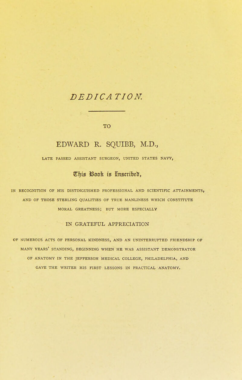 DEDICA TION. TO EDWARD R. SQUIBB, M.D., LATE PASSED ASSISTANT SURGEON, UNITED STATES NAVY, SHjig J3ooft is Knstrtbefc, IN RECOGNITION OF HIS DISTINGUISHED PROFESSIONAL AND SCIENTIFIC ATTAINMENTS, AND OF THOSE STERLING QUALITIES OF TRUE MANLINESS WHICH CONSTITUTE MORAL GREATNESS; BUT MORE ESPECIALLY IN GRATEFUL APPRECIATION OF NUMEROUS ACTS OF PERSONAL KINDNESS, AND AN UNINTERRUPTED FRIENDSHIP OF MANY YEARS' STANDING, BEGINNING WHEN HE WAS ASSISTANT DEMONSTRATOR OF ANATOMY IN THE JEFFERSON MEDICAL COLLEGE, PHILADELPHIA, AND GAVE THE WRITER HIS FIRST LESSONS IN PRACTICAL ANATOMY.