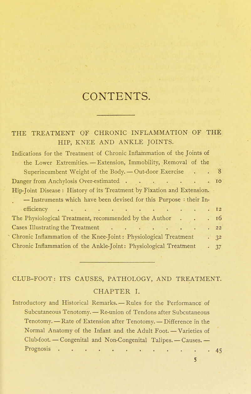 CONTENTS. THE TREATMENT OF CHRONIC INFLAMMATION OF THE HIP, KNEE AND ANKLE JOINTS. Indications for the Treatment of Chronic Inflammation of the Joints of the Lower Extremities. — Extension, Immobility, Removal of the Superincumbent Weight of the Body. — Out-door Exercise . . 8 Danger from Anchylosis Over-estimated 10 Hip-Joint Disease : History of its Treatment by Fixation and Extension. — Instruments which have been devised for this Purpose : their In- efficiency .... 12 The Physiological Treatment, recommended by the Author . . .16 Cases Illustrating the Treatment 22 - Chronic Inflammation of the Knee-joint: Physiological Treatment . 32 Chronic Inflammation of the Ankle-joint: Physiological Treatment . 37 CLUB-FOOT: ITS CAUSES, PATHOLOGY, AND TREATMENT. CHAPTER I. Introductory and Historical Remarks. — Rules for the Performance of Subcutaneous Tenotomy. — Re-union of Tendons after Subcutaneous Tenotomy. — Rate of Extension after Tenotomy. — Difference in the Normal Anatomy of the Infant and the Adult Foot.—Varieties of Club-foot. — Congenital and Non-Congenital Talipes. — Causes. — Prognosis 45