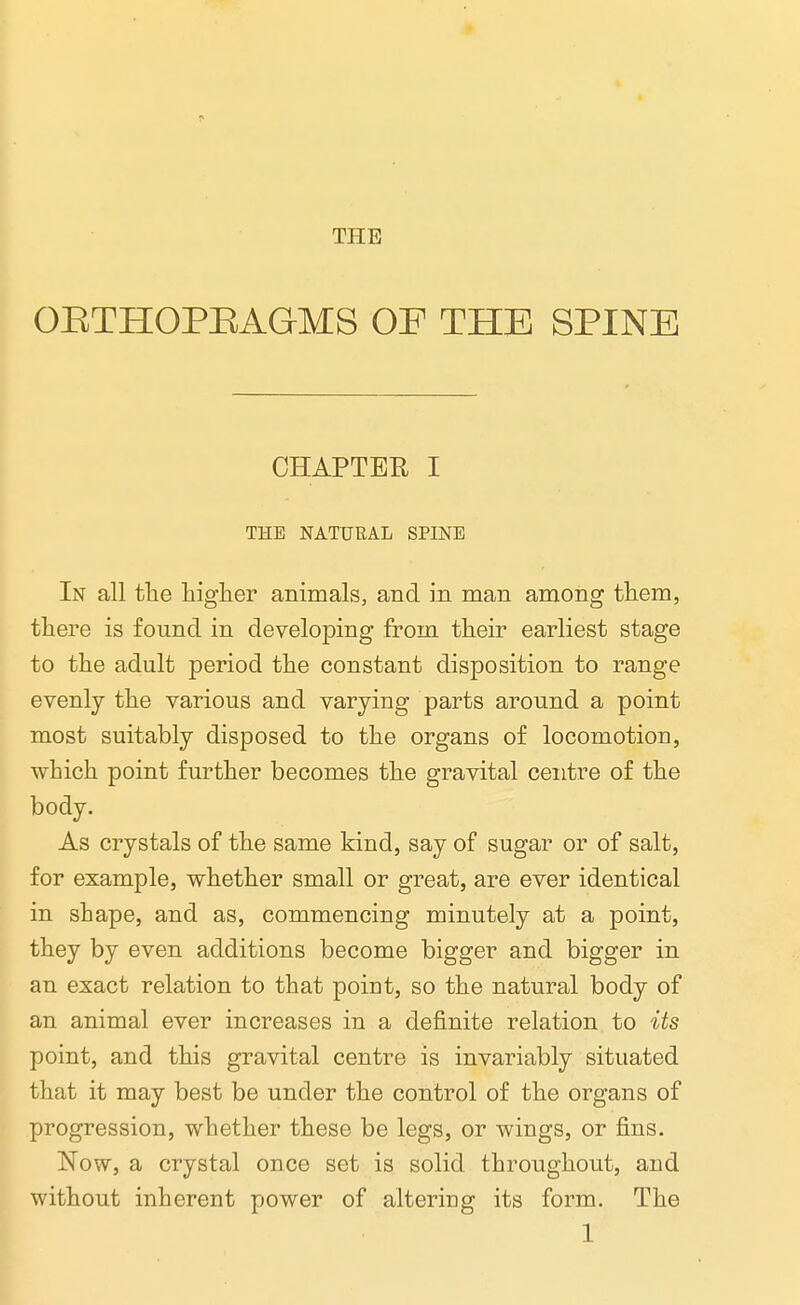 THE OETHOPEAGMS OF THE SPINE CHAPTER I THE NATURAL SPINE In all the higher animals, and in man among them, there is found in developing from their earliest stage to the adult period the constant disposition to range evenly the various and varying parts around a point most suitably disposed to the organs of locomotion, which point further becomes the gravital centre of the body. As crystals of the same kind, say of sugar or of salt, for example, whether small or great, are ever identical in shape, and as, commencing minutely at a point, they by even additions become bigger and bigger in an exact relation to that point, so the natural body of an animal ever increases in a definite relation to its point, and this gravital centre is invariably situated that it may best be under the control of the organs of progression, whether these be legs, or wings, or fins. Now, a crystal once set is solid throughout, and without inherent power of altering its form. The