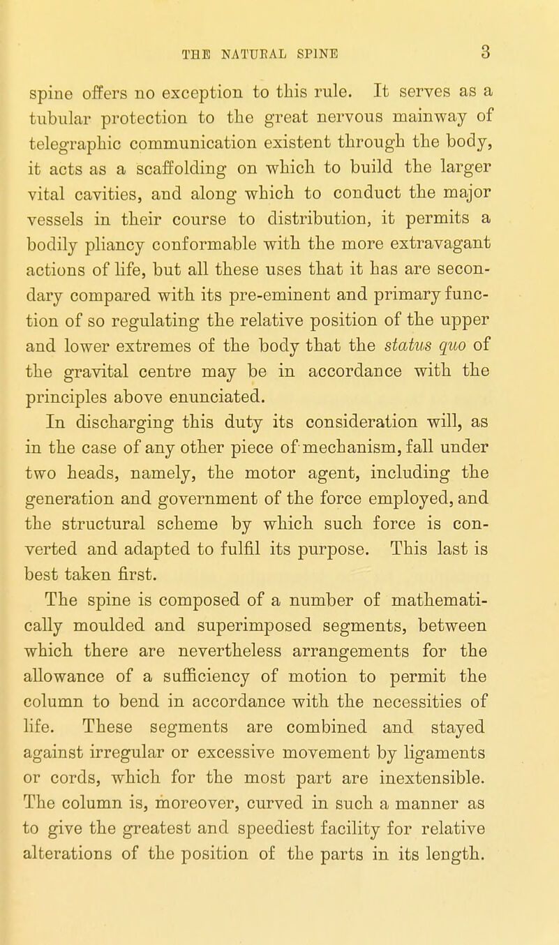 spine offers no exception to this rule. It serves as a tubular protection to the great nervous mainway of telegraphic communication existent through the body, it acts as a scaffolding on which to build the larger vital cavities, and along which to conduct the major vessels in their course to distribution, it permits a bodily pliancy conformable with the more extravagant actions of life, but all these uses that it has are secon- dary compared with its pre-eminent and primary func- tion of so regulating the relative position of the upper and lower extremes of the body that the status quo of the gravital centre may be in accordance with the principles above enunciated. In discharging this duty its consideration will, as in the case of any other piece of mechanism, fall under two heads, namely, the motor agent, including the generation and government of the force employed, and the structural scheme by which such force is con- verted and adapted to fulfil its purpose. This last is best taken first. The spine is composed of a number of mathemati- cally moulded and superimposed segments, between which there are nevertheless arrangements for the allowance of a sufficiency of motion to permit the column to bend in accordance with the necessities of life. These segments are combined and stayed against irregular or excessive movement by ligaments or cords, which for the most part are inextensible. The column is, moreover, curved in such a manner as to give the greatest and speediest facility for relative alterations of the position of the parts in its length.