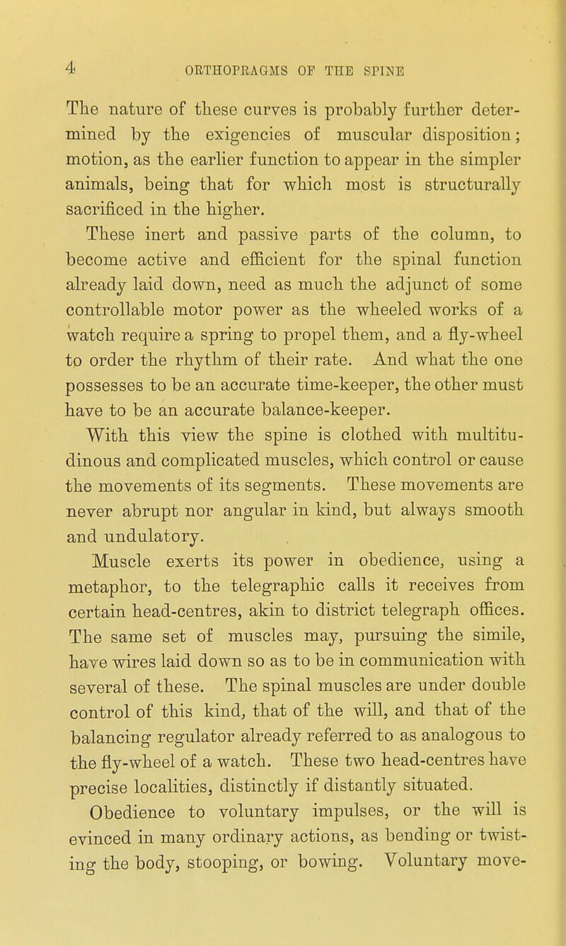 The nature of these curves is probably further deter- mined by the exigencies of muscular disposition; motion, as the earlier function to appear in the simpler animals, being that for which most is structurally sacrificed in the higher. These inert and passive parts of the column, to become active and efficient for the spinal function already laid down, need as much the adjunct of some controllable motor power as the wheeled works of a watch require a spring to propel them, and a fly-wheel to order the rhythm of their rate. And what the one possesses to be an accurate time-keeper, the other must have to be an accurate balance-keeper. With this view the spine is clothed with multitu- dinous and complicated muscles, which control or cause the movements of its segments. These movements are never abrupt nor angular in kind, but always smooth and undulatory. Muscle exerts its power in obedience, using a metaphor, to the telegraphic calls it receives from certain head-centres, akin to district telegraph offices. The same set of muscles may, pursuing the simile, have wires laid down so as to be in communication with several of these. The spinal muscles are under double control of this kind, that of the will, and that of the balancing regulator already referred to as analogous to the fly-wheel of a watch. These two head-centres have precise localities, distinctly if distantly situated. Obedience to voluntary impulses, or the will is evinced in many ordinary actions, as bending or twist- ing the body, stooping, or bowing. Voluntary move-