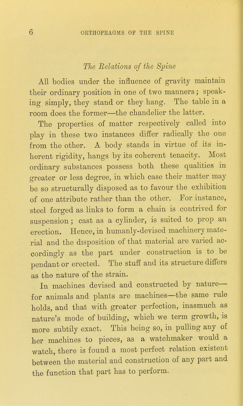 The Relations of the Spine All bodies under the influence of gravity maintain their ordinary position in one of two manners; speak- ing simply, they stand or they hang. The table in a room does the former—the chandelier the latter. The properties of matter respectively called into play in these two instances differ radically the one from the other. A body stands in virtue of its in- herent rigidity, hangs by its coherent tenacity. Most ordinary substances possess both these qualities in greater or less degree, in which case their matter may be so structurally disposed as to favour the exhibition of one attribute rather than the other. For instance, steel forged as links to form a chain is contrived for suspension; cast as a cylinder, is suited to prop an erection. Hence, in humanly-devised machinery mate- rial and the disposition of that material are varied ac- cordingly as the part under construction is to be pendant or erected. The stuff and its structure differs as the nature of the strain. In machines devised and constructed by nature— for animals and plants are machines—the same rule holds, and that with greater perfection, inasmuch as nature's mode of building, which we term growth, is more subtily exact. This being so, in pulling any of her machines to pieces, as a watchmaker would a watch, there is found a most perfect relation existent between the material and construction of any part and the function that part has to perform.