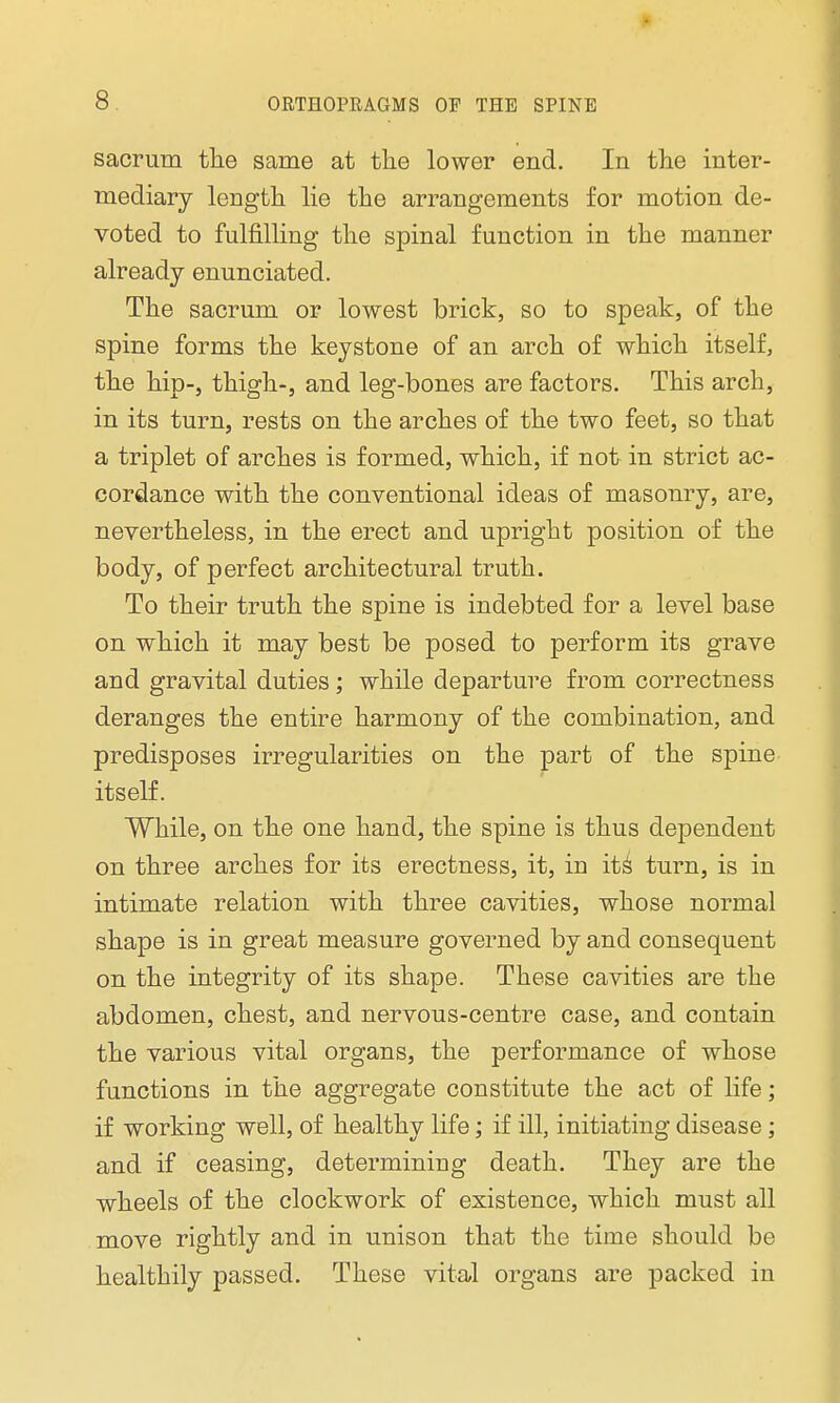 sacrum the same at the lower end. In the inter- mediary length lie the arrangements for motion de- voted to fulfilling the spinal function in the manner already enunciated. The sacrum or lowest brick, so to speak, of the spine forms the keystone of an arch of which itself, the hip-, thigh-, and leg-bones are factors. This arch, in its turn, rests on the arches of the two feet, so that a triplet of arches is formed, which, if not in strict ac- cordance with the conventional ideas of masonry, are, nevertheless, in the erect and upright position of the body, of perfect architectural truth. To their truth the spine is indebted for a level base on which it may best be posed to perform its grave and gravital duties; while departure from correctness deranges the entire harmony of the combination, and predisposes irregularities on the part of the spine itself. While, on the one hand, the spine is thus dependent on three arches for its erectness, it, in its' turn, is in intimate relation with three cavities, whose normal shape is in great measure governed by and consequent on the integrity of its shape. These cavities are the abdomen, chest, and nervous-centre case, and contain the various vital organs, the performance of whose functions in the aggregate constitute the act of life; if working well, of healthy life; if ill, initiating disease; and if ceasing, determining death. They are the wheels of the clockwork of existence, which must all move rightly and in unison that the time should be healthily passed. These vital organs are packed in