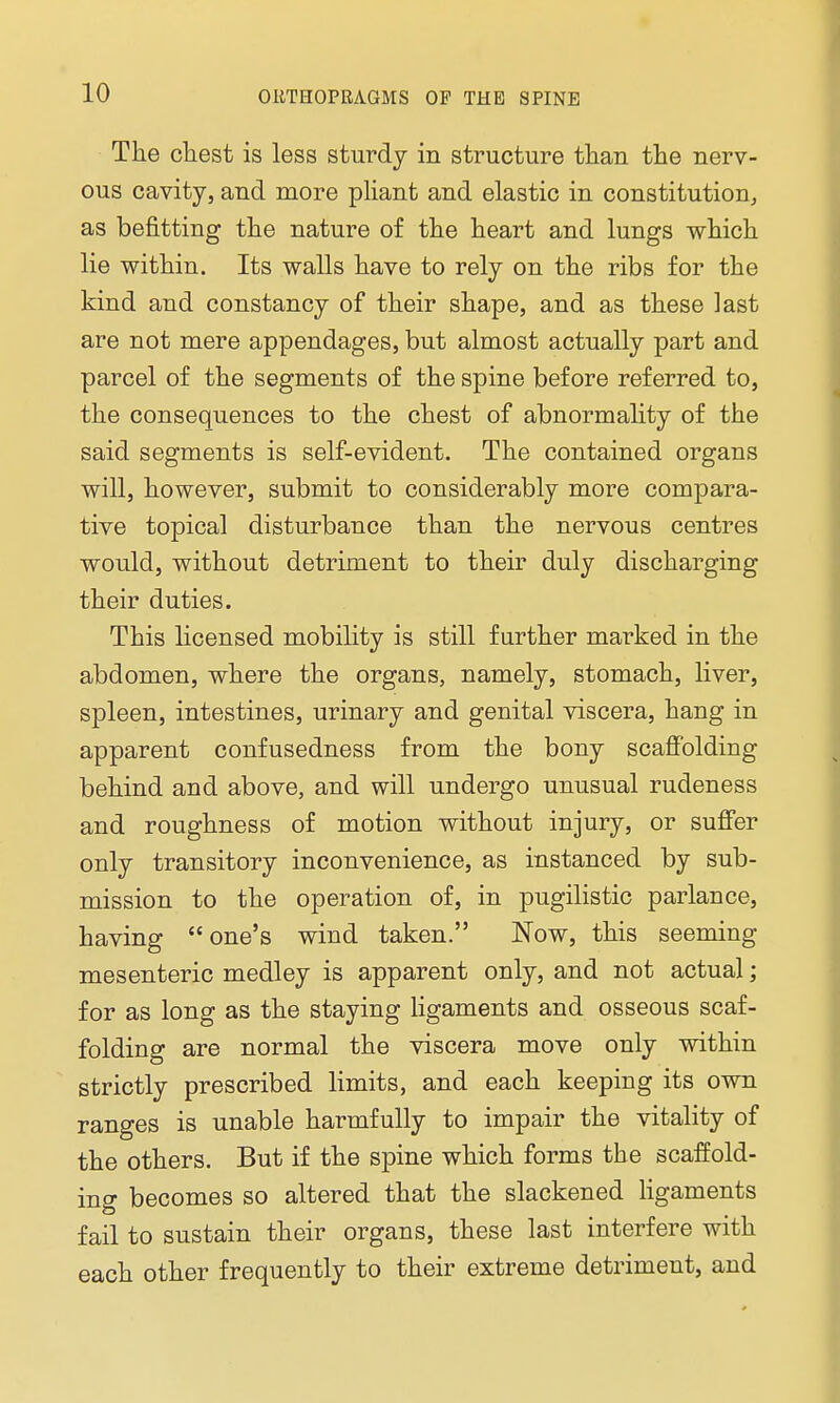 The chest is less sturdy in structure than the nerv- ous cavity, and more pliant and elastic in constitution, as befitting the nature of the heart and lungs which lie within. Its walls have to rely on the ribs for the kind and constancy of their shape, and as these last are not mere appendages, but almost actually part and parcel of the segments of the spine before referred to, the consequences to the chest of abnormality of the said segments is self-evident. The contained organs will, however, submit to considerably more compara- tive topical disturbance than the nervous centres would, without detriment to their duly discharging their duties. This licensed mobility is still further marked in the abdomen, where the organs, namely, stomach, liver, spleen, intestines, urinary and genital viscera, hang in apparent confusedness from the bony scaffolding behind and above, and will undergo unusual rudeness and roughness of motion without injury, or suffer only transitory inconvenience, as instanced by sub- mission to the operation of, in pugilistic parlance, having one's wind taken. Now, this seeming mesenteric medley is apparent only, and not actual; for as long as the staying ligaments and osseous scaf- folding are normal the viscera move only within strictly prescribed limits, and each keeping its own ranges is unable harmfully to impair the vitality of the others. But if the spine which forms the scaffold- ing becomes so altered that the slackened ligaments fail to sustain their organs, these last interfere with each other frequently to their extreme detriment, and