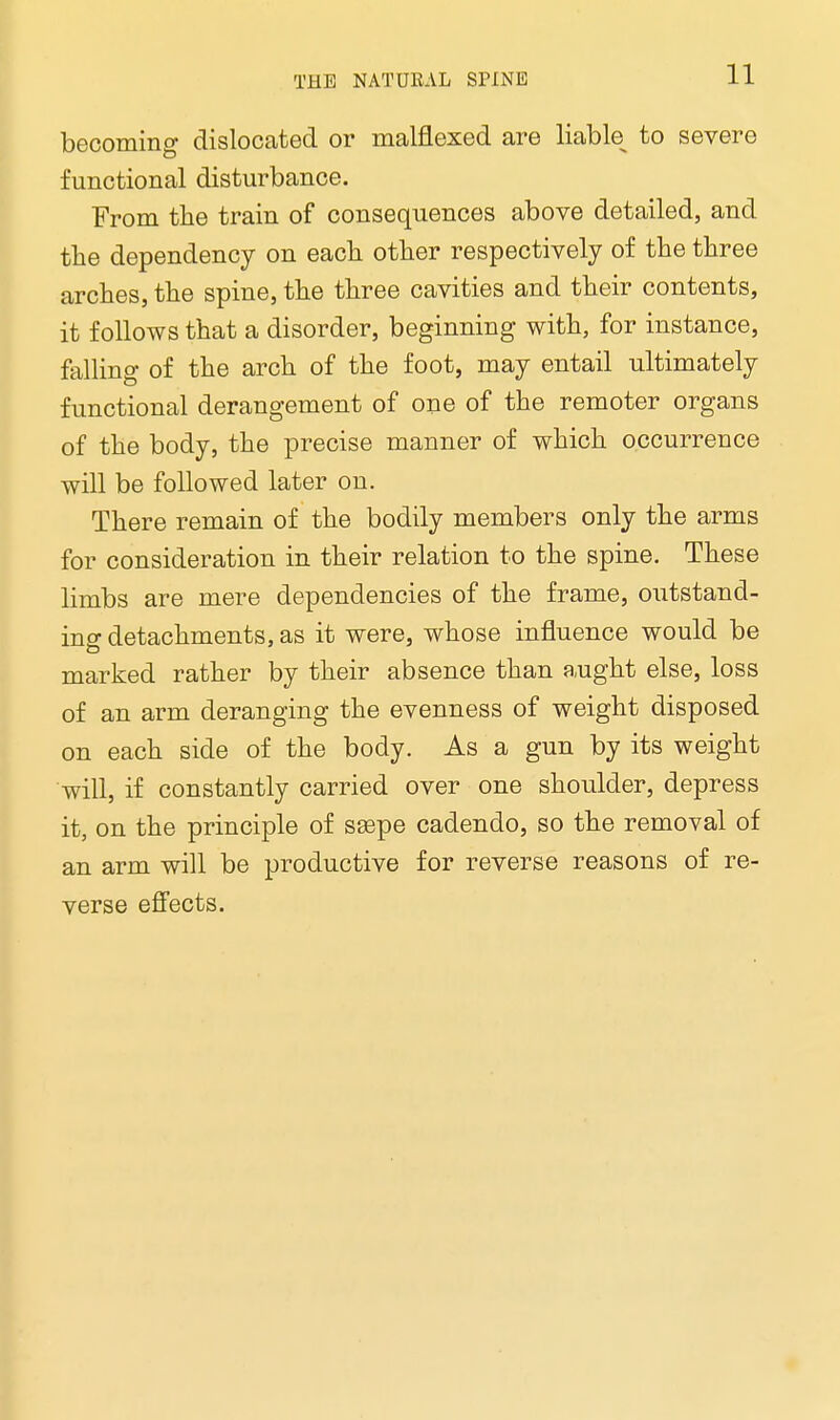 becoming dislocated or malflexed are liable^ to severe functional disturbance. From the train of consequences above detailed, and the dependency on each other respectively of the three arches, the spine, the three cavities and their contents, it follows that a disorder, beginning with, for instance, falling of the arch of the foot, may entail ultimately functional derangement of one of the remoter organs of the body, the precise manner of which occurrence will be followed later on. There remain of the bodily members only the arms for consideration in their relation to the spine. These limbs are mere dependencies of the frame, outstand- ing detachments, as it were, whose influence would be marked rather by their absence than aught else, loss of an arm deranging the evenness of weight disposed on each side of the body. As a gun by its weight will, if constantly carried over one shoulder, depress it, on the principle of saspe cadendo, so the removal of an arm will be productive for reverse reasons of re- verse effects.