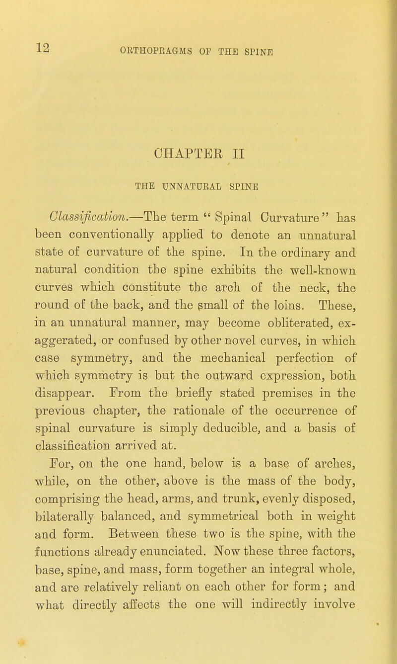 CHAPTER II THE UNNATURAL SPINE Classification.—The term  Spinal Curvature  has been conventionally applied to denote an unnatural state of curvature of the spine. In the ordinary and natural condition the spine exhibits the well-known curves which constitute the arch of the neck, the round of the back, and the small of the loins. These, in an unnatural manner, may become obliterated, ex- aggerated, or confused by other novel curves, in which case symmetry, and the mechanical perfection of which symmetry is but the outward expression, both disappear. From the briefly stated premises in the previous chapter, the rationale of the occurrence of spinal curvature is simply deducible, and a basis of classification arrived at. For, on the one hand, below is a base of arches, while, on the other, above is the mass of the body, comprising the head, arms, and trunk, evenly disposed, bilaterally balanced, and symmetrical both in weight and form. Between these two is the spine, with the functions already enunciated. Now these three factors, base, spine, and mass, form together an integral whole, and are relatively reliant on each other for form; and what directly affects the one will indirectly involve