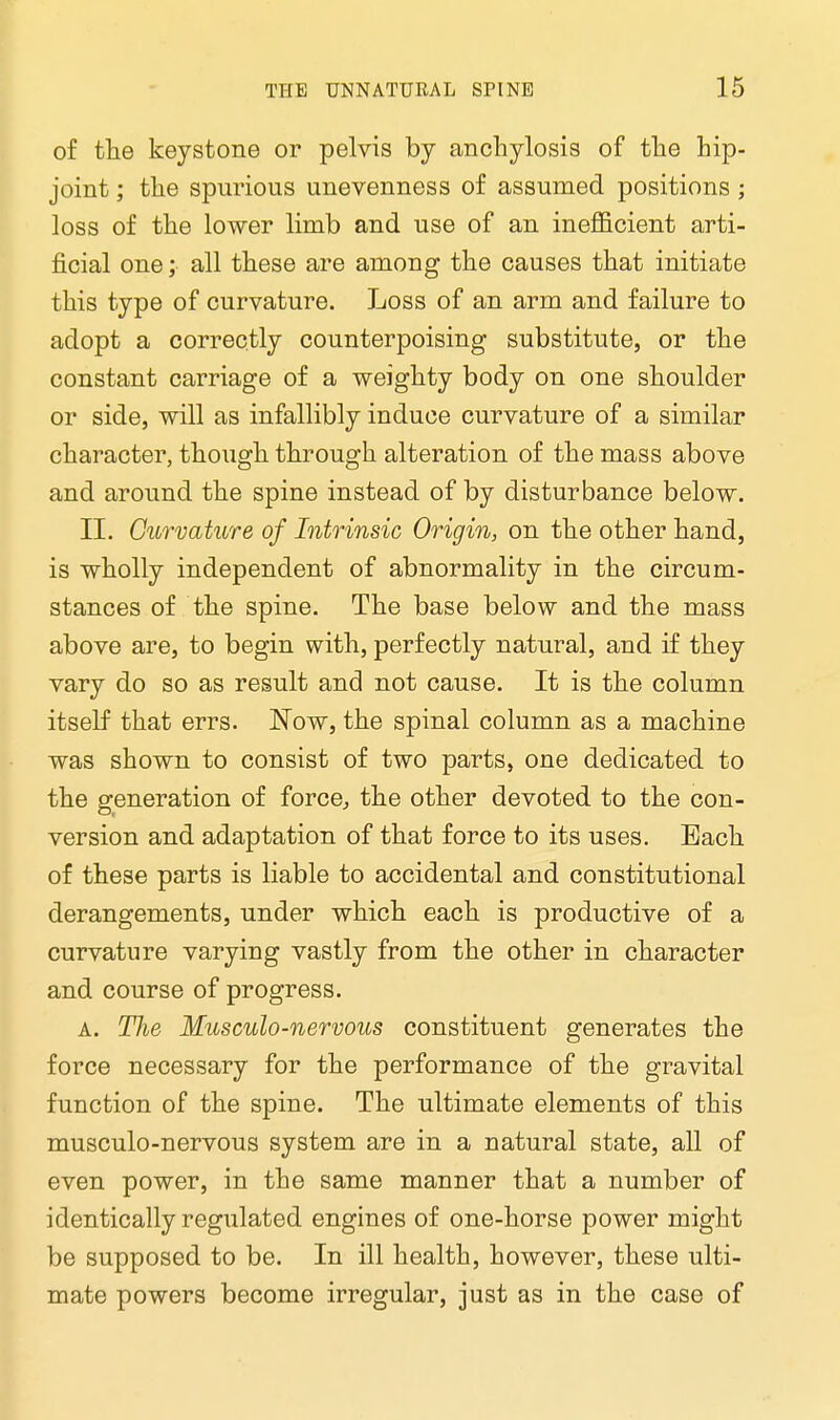 of the keystone or pelvis by anchylosis of the hip- joint ; the spurious unevenness of assumed positions ; loss of the lower limb and use of an inefficient arti- ficial one; all these are among the causes that initiate this type of curvature. Loss of an arm and failure to adopt a correctly counterpoising substitute, or the constant carriage of a weighty body on one shoulder or side, will as infallibly induce curvature of a similar character, though through alteration of the mass above and around the spine instead of by disturbance below. II. Curvature of Intrinsic Origin, on the other hand, is wholly independent of abnormality in the circum- stances of the spine. The base below and the mass above are, to begin with, perfectly natural, and if they vary do so as result and not cause. It is the column itself that errs. Now, the spinal column as a machine was shown to consist of two parts, one dedicated to the generation of force, the other devoted to the con- version and adaptation of that force to its uses. Each of these parts is liable to accidental and constitutional derangements, under which each is productive of a curvature varying vastly from the other in character and course of progress. a. The Musculo-nervous constituent generates the force necessary for the performance of the gravital function of the spine. The ultimate elements of this musculo-nervous system are in a natural state, all of even power, in the same manner that a number of identically regulated engines of one-horse power might be supposed to be. In ill health, however, these ulti- mate powers become irregular, just as in the case of