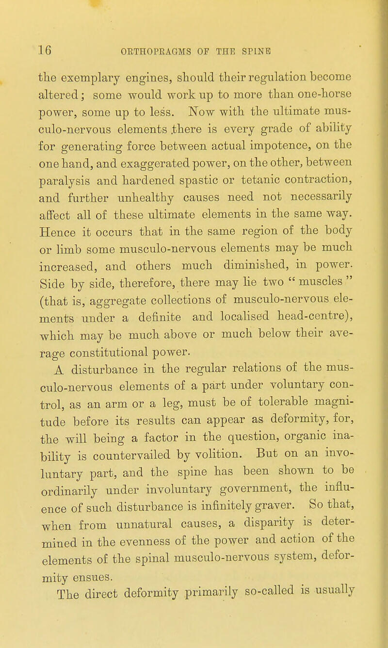 tlie exemplary engines, sliould their regulation become altered; some would work up to more than one-horse power, some up to less. Now with the ultimate mus- culo-nervous elements .there is every grade of ability for generating force between actual impotence, on the one hand, and exaggerated power, on the other, between paralysis and hardened spastic or tetanic contraction, and further unhealthy causes need not necessarily affect all of these ultimate elements in the same way. Hence it occurs that in the same region of the body or limb some musculo-nervous elements may be much increased, and others much diminished, in power. Side by side, therefore, there may lie two  muscles  (that is, aggregate collections of musculo-nervous ele- ments under a definite and localised head-centre), which may be much above or much below their ave- rage constitutional power. A disturbance in the regular relations of the mus- culo-nervous elements of a part under voluntary con- trol, as an arm or a leg, must be of tolerable magni- tude before its results can appear as deformity, for, the will being a factor in the question, organic ina- bility is countervailed by volition. But on an invo- luntary part, and the spine has been shown to be ordinarily under involuntary government, the influ- ence of such disturbance is infinitely graver. So that, when from unnatural causes, a disparity is deter- mined in the evenness of the power and action of the elements of the spinal musculo-nervous system, defor- mity ensues. The direct deformity primarily so-called is usually