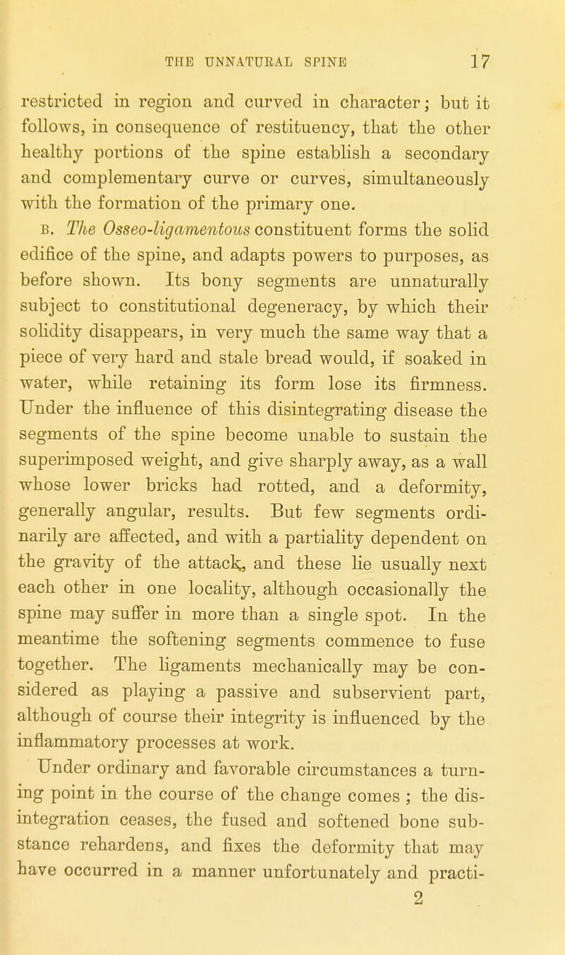 restricted in region and curved in character; but it follows, in consequence of restituency, that the other healthy portions of the spine establish a secondary and complementary curve or curves, simultaneously with the formation of the primary one. b. The Osseo-ligamentous constituent forms the solid edifice of the spine, and adapts powers to purposes, as before shown. Its bony segments are unnaturally subject to constitutional degeneracy, by which their solidity disappears, in very much the same way that a piece of very hard and stale bread would, if soaked in water, while retaining its form lose its firmness. Under the influence of this disintegrating disease the segments of the spine become unable to sustain the superimposed weight, and give sharply away, as a wall whose lower bricks had rotted, and a deformity, generally angular, results. But few segments ordi- narily are affected, and with a partiality dependent on the gravity of the attack, and these lie usually next each other in one locality, although occasionally the spine may suffer in more than a single spot. In the meantime the softening segments commence to fuse together. The ligaments mechanically may be con- sidered as playing a passive and subservient part, although of course their integrity is influenced by the inflammatory processes at work. Under ordinary and favorable circumstances a turn- ing point in the course of the change comes ; the dis- integration ceases, the fused and softened bone sub- stance rehardens, and fixes the deformity that may have occurred in a manner unfortunately and practi- 2