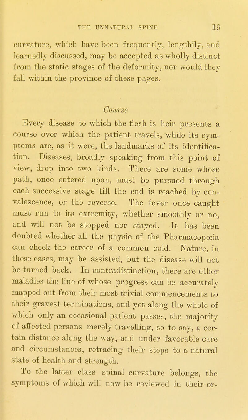 curvature, which have been frequently, lengthily, and learnedly discussed, may be accepted as wholly distinct from the static stages of the deformity, nor would they fall within the province of these pages. Course Every disease to which the flesh is heir presents a course over which the patient travels, while its sym- ptoms are, as it were, the landmarks of its identifica- tion. Diseases, broadly speaking from this point of view, drop into two kinds. There are some whose path, once entered upon, must be pursued through each successive stage till the end is reached by con- valescence, or the reverse. The fever once caught must run to its extremity, whether smoothly or no, and will not be stopped nor stayed. It has been doubted whether all the physic of the Pharmacopoeia can check the career of a common cold. Nature, in these cases, may be assisted, but the disease will not be turned back. In contradistinction, there are other maladies the line of whose progress can be accurately mapped out from their most trivial commencements to their gravest terminations, and yet along the whole of which only an occasional patient passes, the majority of affected persons merely travelling, so to say, a cer- tain distance along the way, and under favorable care and circumstances, retracing their steps to a natural state of health and strength. To the latter class spinal curvature belongs, the symptoms of which will now be reviewed in their or-