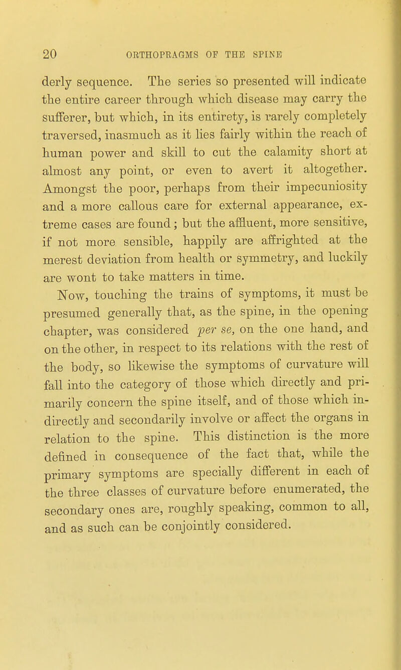 derly sequence. The series so presented will indicate the entire career through which disease may carry the sufferer, but which, in its entirety, is rarely completely traversed, inasmuch as it lies fairly within the reach of human power and skill to cut the calamity short at almost any point, or even to avert it altogether. Amongst the poor, perhaps from their impecuniosity and a more callous care for external appearance, ex- treme cases are found; but the affluent, more sensitive, if not more sensible, happily are affrighted at the merest deviation from health or symmetry, and luckily are wont to take matters in time. Now, touching the trains of symptoms, it must be presumed generally that, as the spine, in the opening chapter, was considered per se, on the one hand, and on the other, in respect to its relations with the rest of the body, so likewise the symptoms of curvature will fall into the category of those which directly and pri- marily concern the spine itself, and of those which in- directly and secondarily involve or affect the organs in relation to the spine. This distinction is the more denned in consequence of the fact that, while the primary symptoms are specially different in each of the three classes of curvature before enumerated, the secondary ones are, roughly speaking, common to all, and as such can be conjointly considered.