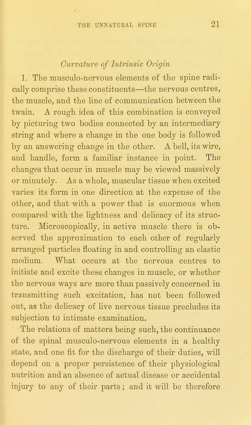 Curvature of Intrinsic Origin 1. The nmsculo-nervous elements of the spine radi- cally comprise these constituents—the nervous centres, the muscle, and the line of communication between the twain. A rough idea of this combination is conveyed by picturing two bodies connected by an intermediary string and where a change in the one body is followed by an answering change in the other. A bell, its wire, and handle, form a familiar instance in point. The changes that occur in muscle may be viewed massively or minutely. As a whole, muscular tissue when excited varies its form in one direction at the expense of the other, and that with a power that is enormous when compared with the lightness and delicacy of its struc- ture. Microscopically, in active muscle there is ob- served the approximation to each other of regularly arranged particles floating in and controlling an elastic medium. What occurs at the nervous centres to initiate and excite these changes in muscle, or whether the nervous ways are more than passively concerned in transmitting such excitation, has not been followed out, as the delicacy of live nervous tissue precludes its subjection to intimate examination. The relations of matters being such, the continuance of the spinal musculo-nervous elements in a healthy state, and one fit for the discharge of their duties, will depend on a proper persistence of their physiological nutrition and an absence of actual disease or accidental injury to any of their parts; and it will be therefore