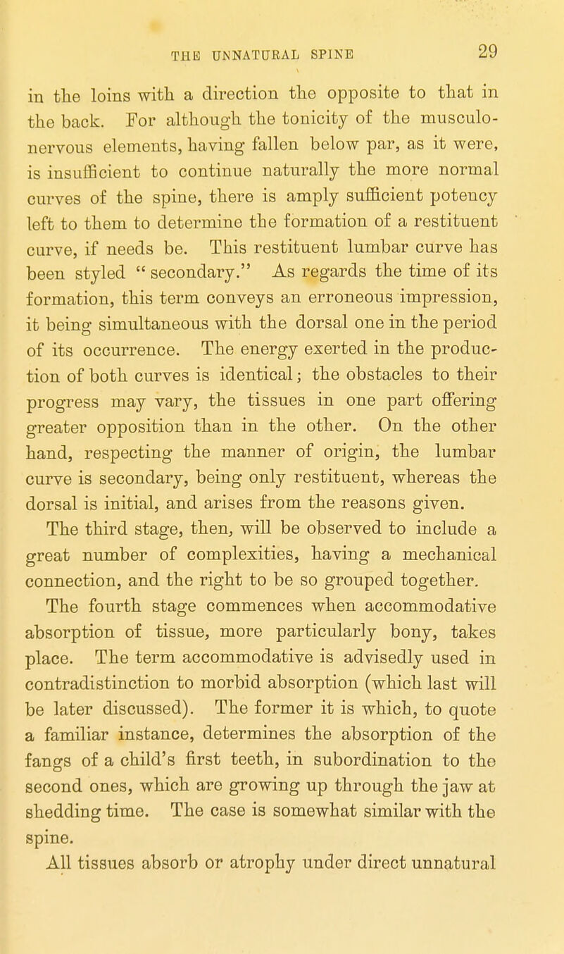 in the loins with a direction the opposite to that in the back. For although the tonicity of the musculo- nervous elements, having fallen below par, as it were, is insufficient to continue naturally the more normal curves of the spine, there is amply sufficient potency left to them to determine the formation of a restituent curve, if needs be. This restituent lumbar curve has been styled  secondary. As regards the time of its formation, this term conveys an erroneous impression, it being simultaneous with the dorsal one in the period of its occurrence. The energy exerted in the produc- tion of both curves is identical; the obstacles to their progress may vary, the tissues in one part offering greater opposition than in the other. On the other hand, respecting the manner of origin, the lumbar curve is secondary, beiug only restituent, whereas the dorsal is initial, and arises from the reasons given. The third stage, then, will be observed to include a great number of complexities, having a mechanical connection, and the right to be so grouped together. The fourth stage commences when accommodative absorption of tissue, more particularly bony, takes place. The term accommodative is advisedly used in contradistinction to morbid absorption (which last will be later discussed). The former it is which, to quote a familiar instance, determines the absorption of the fangs of a child's first teeth, in subordination to the second ones, which are growing up through the jaw at shedding time. The case is somewhat similar with the spine. All tissues absorb or atrophy under direct unnatural