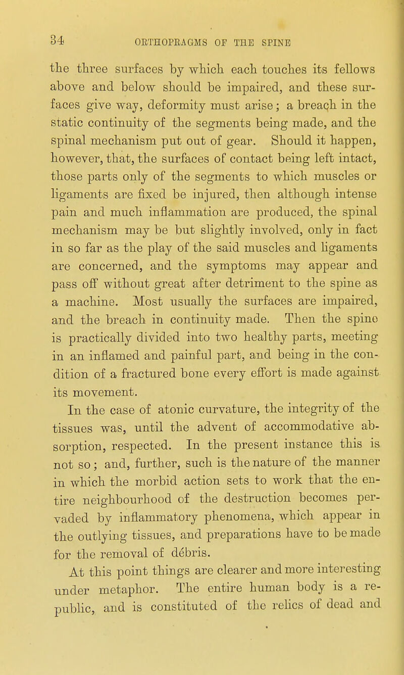 the three surfaces by which each touches its fellows above and below should be impaired, and these sur- faces give way, deformity must arise; a breach in the static continuity of the segments being made, and the spinal mechanism put out of gear. Should it happen, however, that, the surfaces of contact being left intact, those parts only of the segments to which muscles or ligaments are fixed be injured, then although intense pain and much inflammation are produced, the spinal mechanism may be but slightly involved, only in fact in so far as the play of the said muscles and ligaments are concerned, and the symptoms may appear and pass off without great after detriment to the spine as a machine. Most usually the surfaces are impaired, and the breach in continuity made. Then the spine is practically divided into two healthy parts, meeting in an inflamed and painful part, and being in the con- dition of a fractured bone every effort is made against its movement. In the case of atonic curvature, the integrity of the tissues was, until the advent of accommodative ab- sorption, respected. In the present instance this is not so; and, further, such is the nature of the manner in which the morbid action sets to work that the en- tire neighbourhood of the destruction becomes per- vaded by inflammatory phenomena, which appear in the outlying tissues, and preparations have to be made for the removal of debris. At this point things are clearer and more interesting under metaphor. The entire human body is a re- public, and is constituted of the relics of dead and