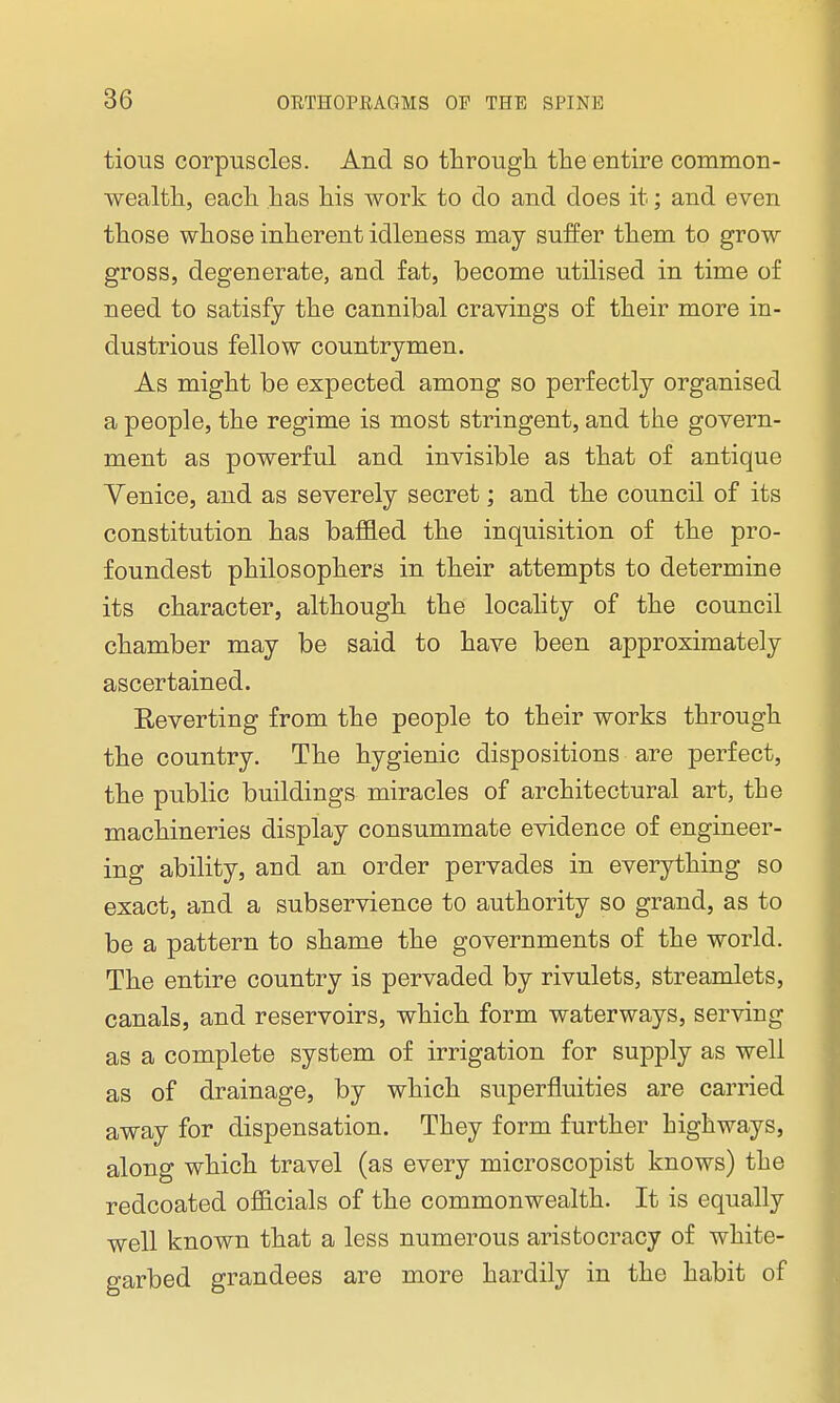 tious corpuscles. And so through the entire common- wealth, each has his work to do and does it; and even those whose inherent idleness may suffer them to grow gross, degenerate, and fat, become utilised in time of need to satisfy the cannibal cravings of their more in- dustrious fellow countrymen. As might be expected among so perfectly organised a people, the regime is most stringent, and the govern- ment as powerful and invisible as that of antique Venice, and as severely secret; and the council of its constitution has baffled the inquisition of the pro- foundest philosophers in their attempts to determine its character, although the locality of the council chamber may be said to have been approximately ascertained. Eeverting from the people to their works through the country. The hygienic dispositions are perfect, the public buildings miracles of architectural art, the machineries display consummate evidence of engineer- ing ability, and an order pervades in everything so exact, and a subservience to authority so grand, as to be a pattern to shame the governments of the world. The entire country is pervaded by rivulets, streamlets, canals, and reservoirs, which form waterways, serving as a complete system of irrigation for supply as well as of drainage, by which superfluities are carried away for dispensation. They form further highways, along which travel (as every microscopist knows) the redcoated officials of the commonwealth. It is equally well known that a less numerous aristocracy of white- garbed grandees are more hardily in the habit of