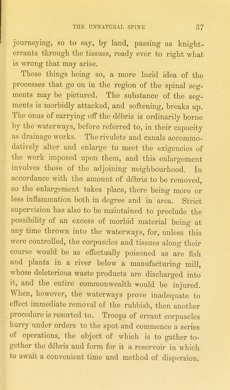 journeying, so to say, by land, passing as knight- errants through the tissues, ready ever to right what; is wrong that may arise. These things being so, a more lucid idea of the processes that go on in the region of the spinal seg- ments may be pictured. The substance of the seg- ments is morbidly attacked, and softening, breaks up. The onus of carrying off the debris is ordinarily borne by the waterways, before referred to, in their capacity as drainage works. The rivulets and canals accommo- datively alter and enlarge to meet the exigencies of the work imposed upon them, and this enlargement involves those of the adjoining neighbourhood. In accordance with the amount of debris to be removed, so the enlargement takes place, there being more or less inflammation both in degree and in area. Strict supervision has also to be maintained to preclude the possibility of an excess of morbid material being at any time thrown into the waterways, for, unless this were controlled, the corpuscles and tissues along their course would be as effectually poisoned as are fish and plants in a river below a manufacturing mill, whose deleterious waste products are discharged into it, and the entire commonwealth would be injured. When, however, the waterways prove inadequate to effect immediate removal of the rubbish, then another procedure is resorted to. Troops of errant corpuscles hurry under orders to the spot and commence a series of operations, the object of which is to gather to- gether the debris and form for it a reservoir in which to await a convenient time and method of dispersion.