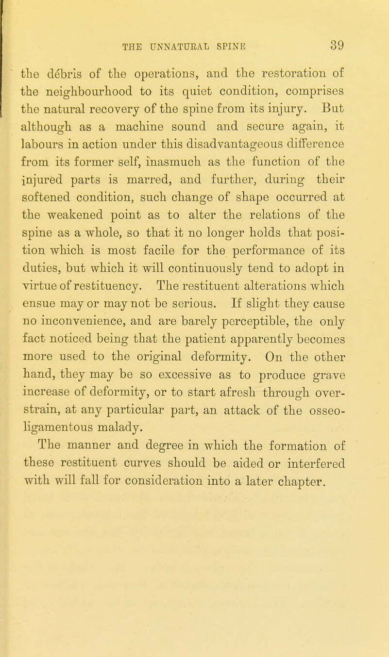 the debris of the operations, and the restoration of the neighbourhood to its quiet condition, comprises the natural recovery of the spine from its injury. But although as a machine sound and secure again, it labours in action under this disadvantageous difference from its former self, inasmuch as the function of the injured parts is marred, and further, during their softened condition, such change of shape occurred at the weakened point as to alter the relations of the spine as a whole, so that it no longer holds that posi- tion which is most facile for the performance of its duties, but which it will continuously tend to adopt in virtue of restituency. The restituent alterations which ensue may or may not be serious. If slight they cause no inconvenience, and are barely perceptible, the only fact noticed being that the patient apparently becomes more used to the original deformity. On the other hand, they may be so excessive as to produce grave increase of deformity, or to start afresh through over- strain, at any particular part, an attack of the osseo- ligamentous malady. The manner and degree in which the formation of these restituent curves should be aided or interfered with will fall for consideration into a later chapter.