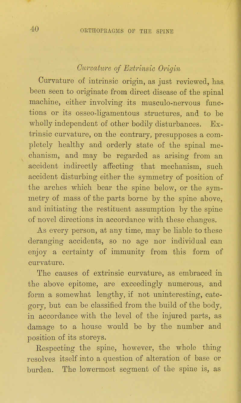 Curvature of Extrinsic Origin Curvature of intrinsic origin, as just reviewed, has. been seen to originate from direct disease of the spinal machine, either involving its musculo-nervous func- tions or its osseo-ligamentous structures, and to be wholly independent of other bodily disturbances. Ex- trinsic curvature, on the contrary, presupposes a com- pletely healthy and orderly state of the spinal me- chanism, and may be regarded as arising from an accident indirectly affecting that mechanism, such accident disturbing either the symmetry of position of the arches which bear the spine below, or the sym- metry of mass of the parts borne by the spine above, and initiating the restituent assumption by the spine of novel directions in accordance with these changes. As every person, at any time, may be liable to these deranging accidents, so no age nor individual can enjoy a certainty of immunity from this form of curvature. The causes of extrinsic curvature, as embraced in the above epitome, are exceedingly numerous, and form a somewhat lengthy, if not uninteresting, cate- gory, but can be classified from the build of the body, in accordance with the level of the injured parts, as damage to a house would be by the number and position of its storeys. Eespecting the spine, however, the whole thing resolves itself into a question of alteration of base or burden. The lowermost segment of the spine is, as