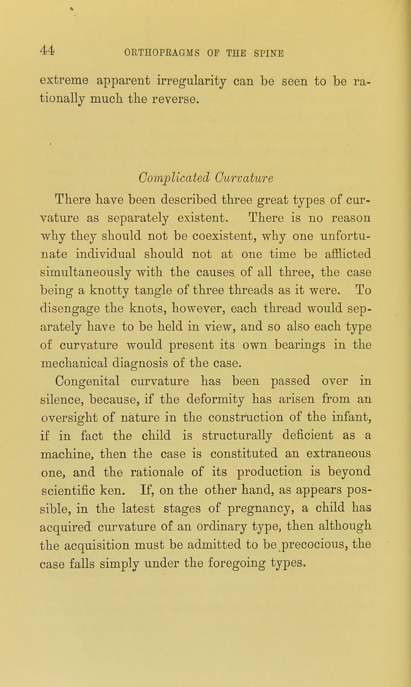 li 44 ORTHOPEAGMS OF THE SPINE extreme apparent irregularity can be seen to be ra- tionally much the reverse. Complicated Curvature There have been described three great types of cur- vature as separately existent. There is no reason why they should not be coexistent, why one unfortu- nate individual should not at one time be afflicted simultaneously with the causes, of all three, the case being a knotty tangle of three threads as it were. To disengage the knots, however, each thread would sep- arately have to be held in view, and so also each type of curvature would present its own bearings in the mechanical diagnosis of the case. Congenital curvature has been passed over in silence, because, if the deformity has arisen from an oversight of nature in the construction of the infant, if in fact the child is structurally deficient as a machine, then the case is constituted an extraneous one, and the rationale of its production is beyond scientific ken. If, on the other hand, as appears pos- sible, in the latest stages of pregnancy, a child has acquired curvature of an ordinary type, then although the acquisition must be admitted to be precocious, the case falls simply under the foregoing types.