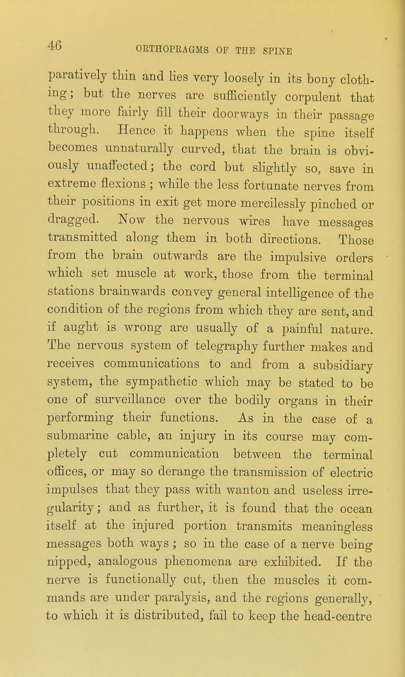 paratively thin and lies very loosely in its bony cloth- ing; but the nerves are sufficiently corpulent that they more fairly fill their doorways in their passage through. Hence it happens when the spine itself becomes unnaturally curved, that the brain is obvi- ously unaffected; the cord but slightly so, save in extreme flexions ; while the less fortunate nerves from their positions in exit get more mercilessly pinched or dragged. Now the nervous wires have messages transmitted along them in both directions. Those from the brain outwards are the impulsive orders which set muscle at work, those from the terminal stations brainwards convey general intelligence of the condition of the regions from which they are sent, and if aught is wrong are usually of a painful nature. The nervous system of telegraphy further makes and receives communications to and from a subsidiary system, the sympathetic which may be stated to be one of surveillance over the bodily organs in their performing their functions. As in the case of a submarine cable, an injury in its course may com- pletely cut communication between the terminal offices, or may so derange the transmission of electric impulses that they pass with wanton and useless irre- gularity ; and as further, it is found that the ocean itself at the injured portion transmits meaningless messages both ways ; so in the case of a nerve being nipped, analogous phenomena are exhibited. If the nerve is functionally cut, then the muscles it com- mands are under paralysis, and the regions generalhy, to which it is distributed, fail to keep the head-centre