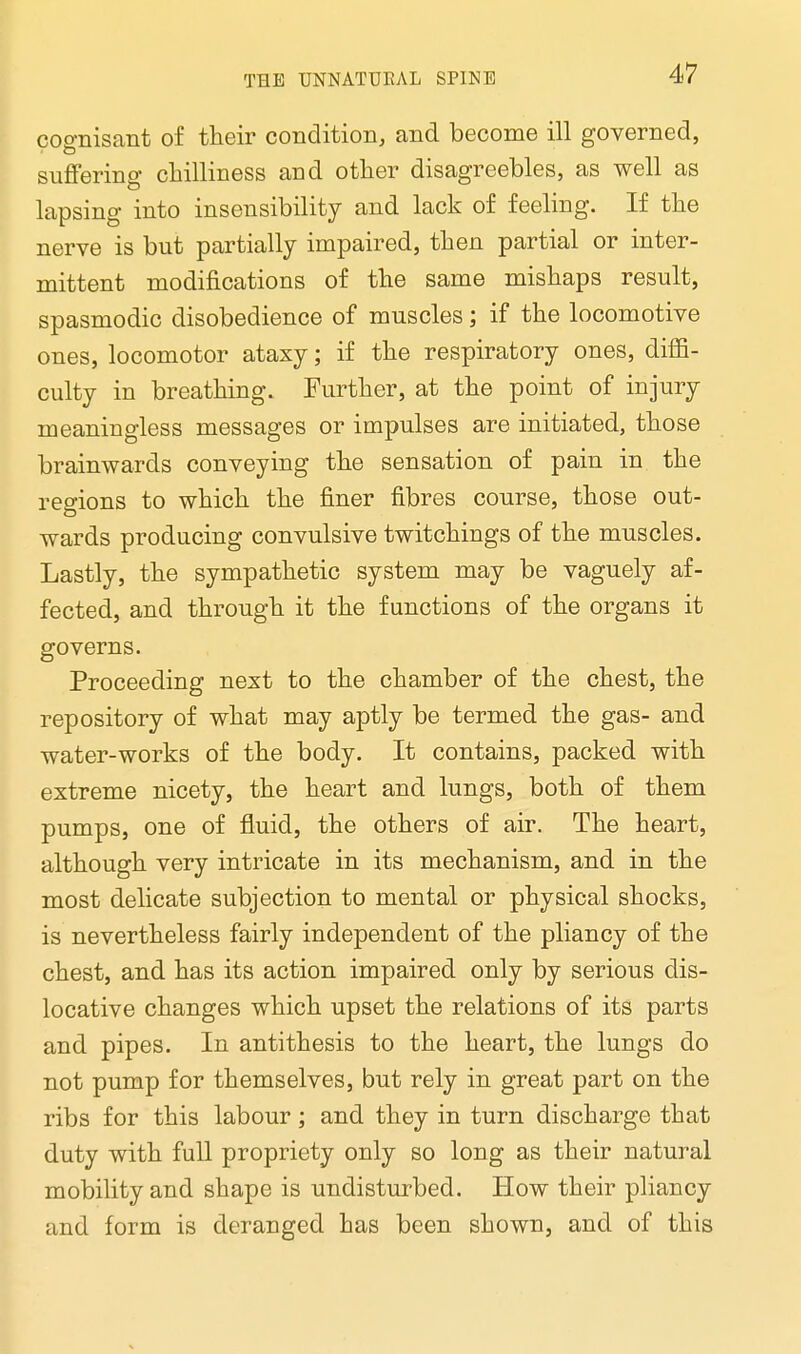 cognisant of their condition, and become ill governed, suffering chilliness and other disagreebles, as well as lapsing into insensibility and lack of feeling. If the nerve is but partially impaired, then partial or inter- mittent modifications of the same mishaps result, spasmodic disobedience of muscles; if the locomotive ones, locomotor ataxy; if the respiratory ones, diffi- culty in breathing. Further, at the point of injury meaningless messages or impulses are initiated, those brainwards conveying the sensation of pain in the regions to which the finer fibres course, those out- wards producing convulsive twitchings of the muscles. Lastly, the sympathetic system may be vaguely af- fected, and through it the functions of the organs it governs. Proceeding next to the chamber of the chest, the repository of what may aptly be termed the gas- and water-works of the body. It contains, packed with extreme nicety, the heart and lungs, both of them pumps, one of fluid, the others of air. The heart, although very intricate in its mechanism, and in the most delicate subjection to mental or physical shocks, is nevertheless fairly independent of the pliancy of the chest, and has its action impaired only by serious dis- locative changes which upset the relations of its parts and pipes. In antithesis to the heart, the lungs do not pump for themselves, but rely in great part on the ribs for this labour; and they in turn discharge that duty with full propriety only so long as their natural mobility and shape is undisturbed. How their pliancy and form is deranged has been shown, and of this