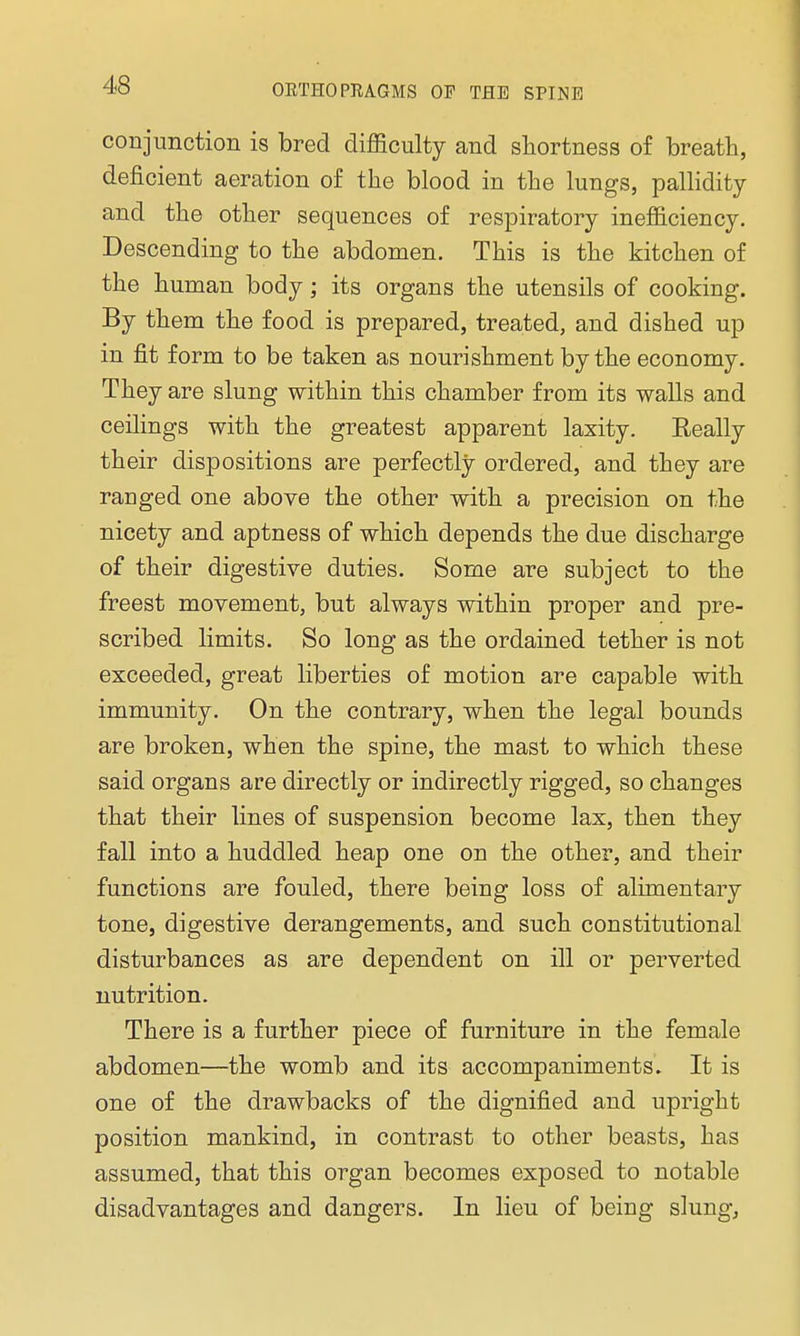 conjunction is bred difficulty and shortness of breath, deficient aeration of the blood in the lungs, pallidity and the other sequences of respiratory inefficiency. Descending to the abdomen. This is the kitchen of the human body; its organs the utensils of cooking. By them the food is prepared, treated, and dished up in fit form to be taken as nourishment by the economy. They are slung within this chamber from its walls and ceilings with the greatest apparent laxity. Really their dispositions are perfectly ordered, and they are ranged one above the other with a precision on the nicety and aptness of which depends the due discharge of their digestive duties. Some are subject to the freest movement, but always within proper and pre- scribed limits. So long as the ordained tether is not exceeded, great liberties of motion are capable with immunity. On the contrary, when the legal bounds are broken, when the spine, the mast to which these said organs are directly or indirectly rigged, so changes that their lines of suspension become lax, then they fall into a huddled heap one on the other, and their functions are fouled, there being loss of alimentary tone, digestive derangements, and such constitutional disturbances as are dependent on ill or perverted nutrition. There is a further piece of furniture in the female abdomen—the womb and its accompaniments. It is one of the drawbacks of the dignified and upright position mankind, in contrast to other beasts, has assumed, that this organ becomes exposed to notable disadvantages and dangers. In lieu of being slung,