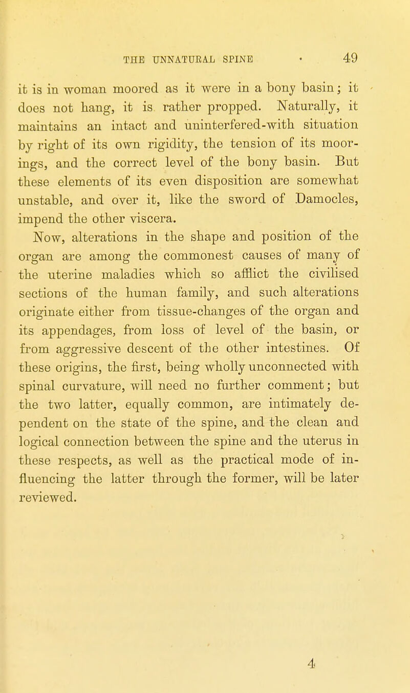 it is in woman moored as it were in a bony basin; it does not hang, it is rather propped. Naturally, it maintains an intact and uninterfered-with situation by right of its own rigidity, the tension of its moor- ings, and the correct level of the bony basin. But these elements of its even disposition are somewhat unstable, and over it, like the sword of Damocles, impend the other viscera. Now, alterations in the shape and position of the organ are among the commonest causes of many of the uterine maladies which so afflict the civilised sections of the human family, and such alterations originate either from tissue-changes of the organ and its appendages, from loss of level of the basin, or from aggressive descent of the other intestines. Of these origins, the first, being wholly unconnected with spinal curvature, will need no further comment; but the two latter, equally common, are intimately de- pendent on the state of the spine, and the clean and logical connection between the spine and the uterus in these respects, as well as the practical mode of in- fluencing the latter through the former, will be later reviewed. 4