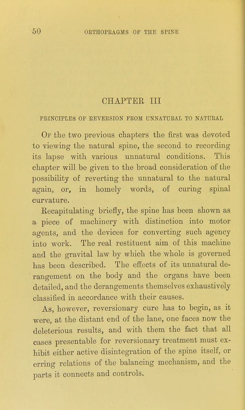 CHAPTER III PRINCIPLES OF REVERSION FROM UNNATURAL TO NATURAL Of the two previous chapters the first was devoted to viewing the natural spine, the second to recording its lapse with various unnatural conditions. This chapter will be given to the broad consideration of the possibility of reverting the unnatural to the natural again, or, in homely words, of curing spinal curvature. Recapitulating briefly, the spine has been shown as a piece of machinery with distinction into motor agents, and the devices for converting such agency into work. The real restituent aim of this machine and the gravital law by which the whole is governed has been described. The effects of its unnatural de- rangement on the body and the organs have been detailed, and the derangements themselves exhaustively classified in accordance with their causes. As, however, reversionary cure has to begin, as it were, at the distant end of the lane, one faces now the deleterious results, and with them the fact that all cases presentable for reversionary treatment must ex- hibit either active disintegration of the spine itself, or erring relations of the balancing mechanism, and the parts it connects and controls.