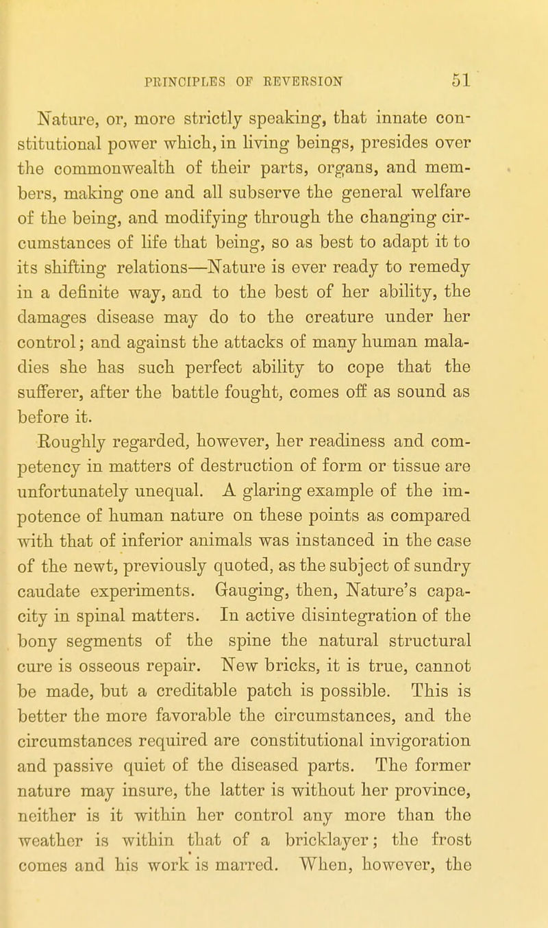 Nature, or, more strictly speaking, that innate con- stitutional power which, in living beings, presides over the commonwealth of their parts, organs, and mem- bers, making one and all subserve the general welfare of the being, and modifying through the changing cir- cumstances of life that being, so as best to adapt it to its shifting relations—Nature is ever ready to remedy in a definite way, and to the best of her ability, the damages disease may do to the oreature under her control; and against the attacks of many human mala- dies she has such perfect ability to cope that the sufferer, after the battle fought, comes off as sound as before it. Roughly regarded, however, her readiness and com- petency in matters of destruction of form or tissue are unfortunately unequal. A glaring example of the im- potence of human nature on these points as compared with that of inferior animals was instanced in the case of the newt, previously quoted, as the subject of sundry caudate experiments. Gauging, then, Nature's capa- city in spinal matters. In active disintegration of the bony segments of the spine the natural structural cure is osseous repair. New bricks, it is true, cannot be made, but a creditable patch is possible. This is better the more favorable the circumstances, and the circumstances required are constitutional invigoration and passive quiet of the diseased parts. The former nature may insure, the latter is without her province, neither is it within her control any more than the weather is within that of a bricklayer; the frost comes and his work is marred. When, however, the