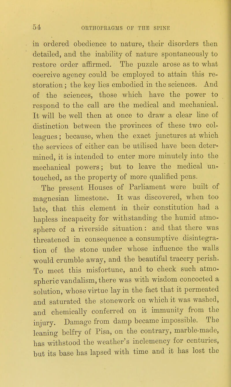 in ordered obedience to nature, their disorders then detailed, and the inability of nature spontaneously to restore order affirmed. The puzzle arose as to what coercive agency could be employed to attain this re- storation ; the key lies embodied in the sciences. And of the sciences, those which have the power to respond to the call are the medical and mechanical. It will be well then at once to draw a clear line of distinction between the provinces of these two col- leagues ; because, when the exact junctures at which the services of either can be utilised have been deter- mined, it is intended to enter more minutely into the mechanical powers; but to leave the medical un- touched, as the property of more qualified pens. The present Houses of Parliament were built of magnesian limestone. It was discovered, when too late, that this element in their constitution had a hapless incapacity for withstanding the humid atmo- sphere of a riverside situation : and that there was threatened in consequence a consumptive disintegra- tion of the stone under whose influence the walls would crumble away, and the beautiful tracery perish. To meet this misfortune, and to check such atmo- spheric vandalism, there was with wisdom concocted a solution, whose virtue lay in the fact that it permeated and saturated the stonework on which it was washed, and chemically conferred on it immunity from the injury. Damage from damp became impossible. The leaning belfry of Pisa, on the contrary, marble-made, has withstood the weather's inclemency for centuries, but its base has lapsed with time and it has lost the