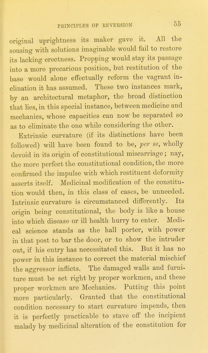 original uprightness its maker gave it. All the sousing with solutions imaginable would fail to restore its lacking erectness. Propping would stay its passage into a more precarious position, but restitution of the base would alone effectually reform the vagrant in- clination it has assumed. These two instances mark, by an architectural metaphor, the broad distinction that lies, in this special instance, between medicine and mechanics, whose capacities can now be separated so as to eliminate the one while considering the other. Extrinsic curvature (if its distinctions have been followed) will have been found to be, per se, wholly devoid in its origin of constitutional miscarriage; nay, the more perfect the constitutional condition, the more confirmed the impulse with which restituent deformity asserts itself. Medicinal modification of the constitu- tion would then, in this class of cases, be unneeded. Intrinsic curvature is circumstanced differently. Its origin being constitutional, the body is like a house into which disease or ill health hurry to enter. Medi- cal science stands as the hall porter, with power in that post to bar the door, or to show the intruder out, if his entry has necessitated this. But it has no power in this instance to correct the material mischief the aggressor inflicts. The damaged walls and furni- ture must be set right by proper workmen, and these proper workmen are Mechanics. Putting this point more particularly. Granted that the constitutional condition necessary to start curvature impends, then it is perfectly practicable to stave off the incipient malady by medicinal alteration of the constitution for