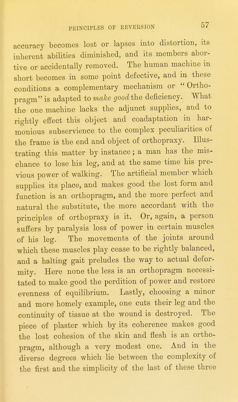 accuracy becomes lost or lapses into distortion, its inherent abilities diminished, and its members abor- tive or accidentally removed. The human machine in short becomes in some point defective, and in these conditions a complementary mechanism or  Ortho- pragm is adapted to malce good the deficiency. What the one machine lacks the adjunct supplies, and to rightly effect this object and coadaptation in har- monious subservience to the complex peculiarities of the frame is the end and object of orthopraxy. Illus- trating this matter by instance; a man has the mis- chance to lose his leg, and at the same time his pre- vious power of walking. The artificial member which supplies its place, and makes good the lost form and function is an orthopragm, and the more perfect and natural the substitute, the more accordant with the principles of orthopraxy is it. Or, again, a person suffers by paralysis loss of power in certain muscles of his leg. The movements of the joints around which these muscles play cease to be rightly balanced, and a halting gait preludes the way to actual defor- mity. Here none the less is an orthopragm necessi- tated to make good the perdition of power and restore evenness of equilibrium. Lastly, choosing a minor and more homely example, one cuts their leg and the continuity of tissue at the wound is destroyed. The piece of plaster which by its coherence makes good the lost cohesion of the skin and flesh is an ortho- pragm, although a very modest one. And in the diverse degrees which lie between the complexity of the first and the simplicity of the last of these three