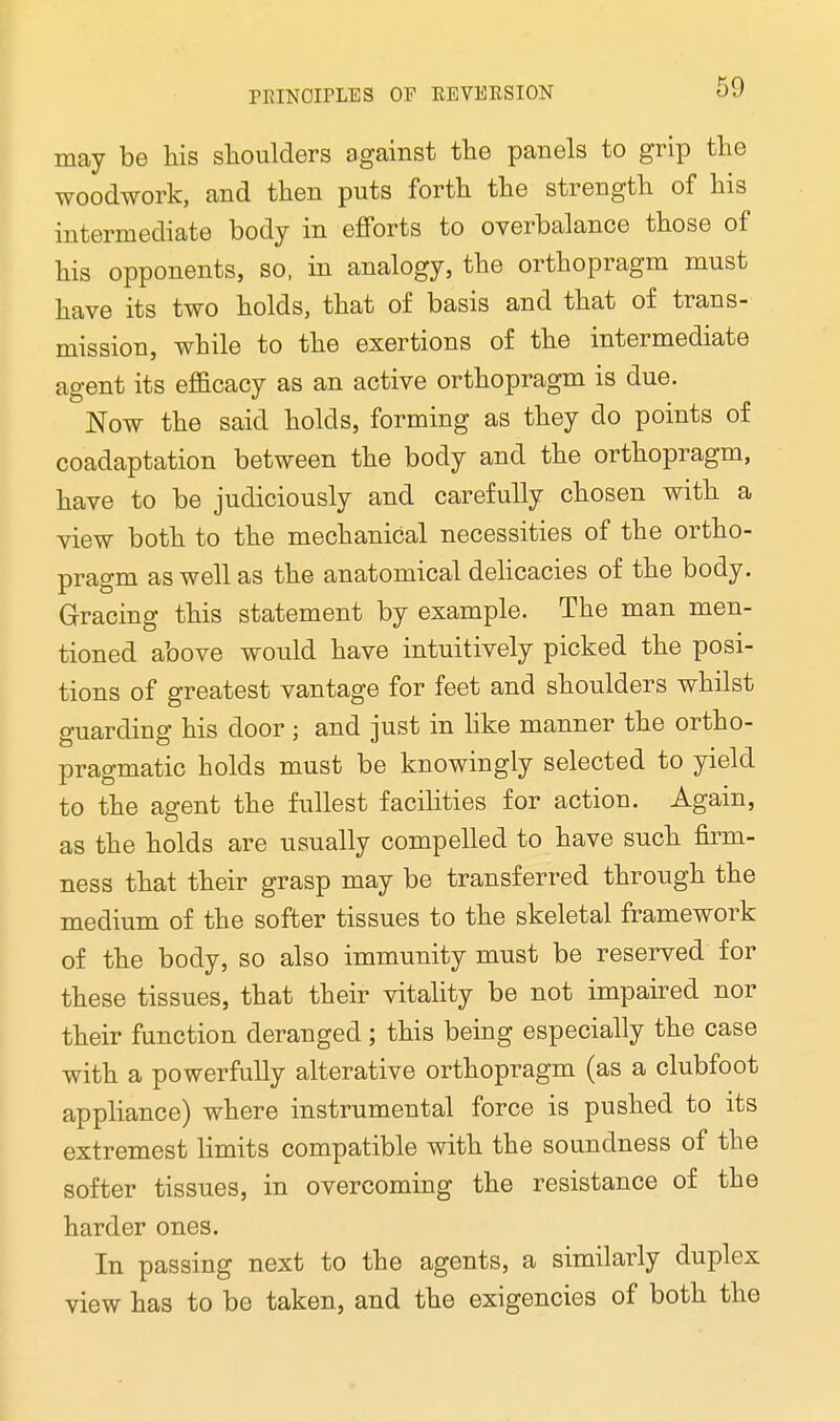 may be his shoulders against the panels to grip the woodwork, and then puts forth the strength of his intermediate body in efforts to overbalance those of his opponents, so, in analogy, the orthopragm must have its two holds, that of basis and that of trans- mission, while to the exertions of the intermediate agent its efficacy as an active orthopragm is due. Now the said holds, forming as they do points of coadaptation between the body and the orthopragm, have to be judiciously and carefully chosen with a view both to the mechanical necessities of the ortho- pragm as well as the anatomical delicacies of the body. Gracing this statement by example. The man men- tioned above would have intuitively picked the posi- tions of greatest vantage for feet and shoulders whilst guarding his door ; and just in like manner the ortho- pragmatic holds must be knowingly selected to yield to the agent the fullest facilities for action. Again, as the holds are usually compelled to have such firm- ness that their grasp may be transferred through the medium of the softer tissues to the skeletal framework of the body, so also immunity must be reserved for these tissues, that their vitality be not impaired nor their function deranged; this being especially the case with a powerfully alterative orthopragm (as a clubfoot appliance) where instrumental force is pushed to its extremest limits compatible with the soundness of the softer tissues, in overcoming the resistance of the harder ones. In passing next to the agents, a similarly duplex view has to be taken, and the exigencies of both the