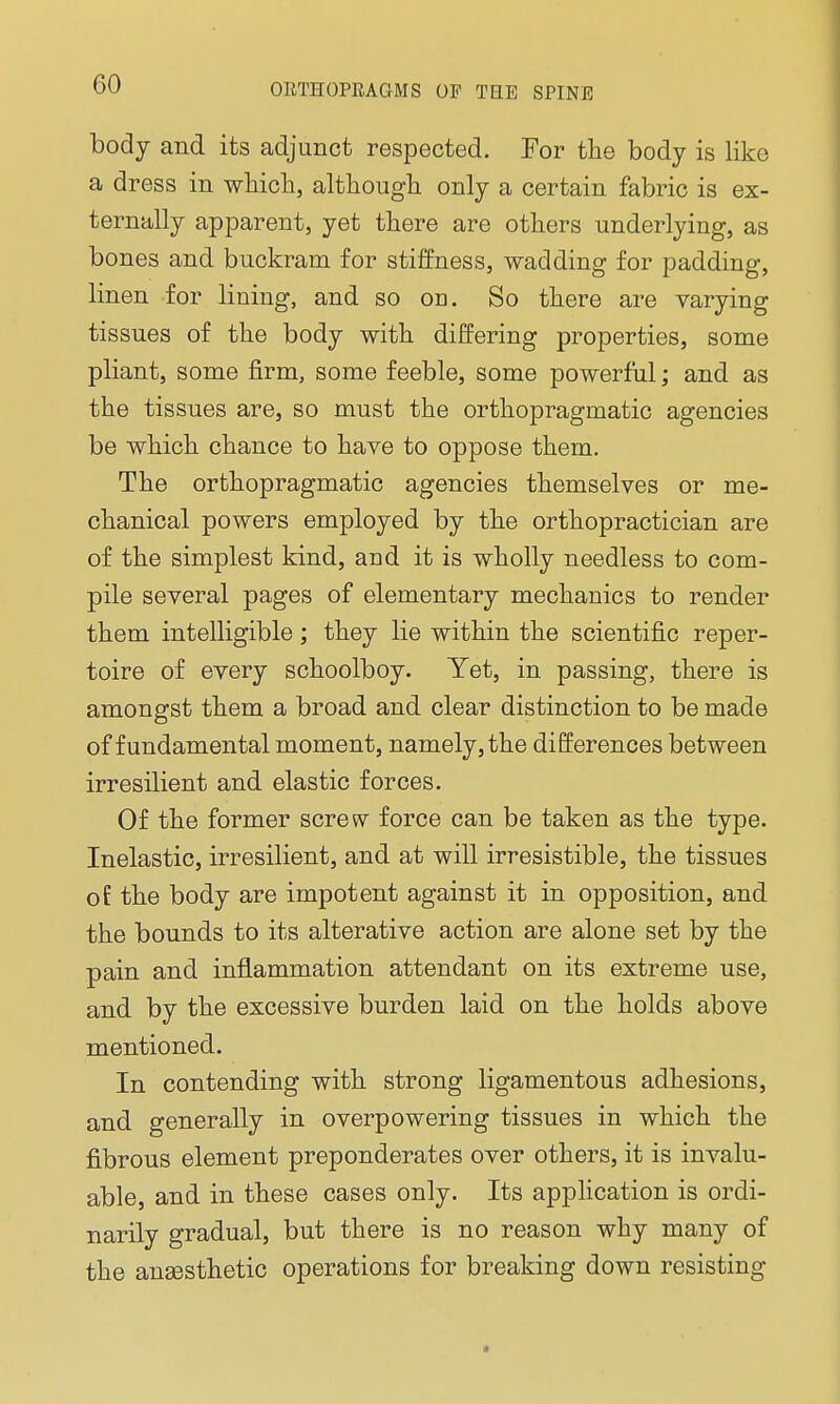 body and its adjunct respected. For the body is like a dress in which, although only a certain fabric is ex- ternally apparent, yet there are others underlying, as bones and buckram for stiffness, wadding for padding, linen for lining, and so on. So there are varying tissues of the body with differing properties, some pliant, some firm, some feeble, some powerful; and as the tissues are, so must the orthopragmatic agencies be which chance to have to oppose them. The orthopragmatic agencies themselves or me- chanical powers employed by the orthopractician are of the simplest kind, and it is wholly needless to com- pile several pages of elementary mechanics to render them intelligible; they lie within the scientific reper- toire of every schoolboy. Yet, in passing, there is amongst them a broad and clear distinction to be made of fundamental moment, namely, the differences between irresilient and elastic forces. Of the former screw force can be taken as the type. Inelastic, irresilient, and at will irresistible, the tissues of the body are impotent against it in opposition, and the bounds to its alterative action are alone set by the pain and inflammation attendant on its extreme use, and by the excessive burden laid on the holds above mentioned. In contending with strong ligamentous adhesions, and generally in overpowering tissues in which the fibrous element preponderates over others, it is invalu- able, and in these cases only. Its application is ordi- narily gradual, but there is no reason why many of the anaesthetic operations for breaking down resisting