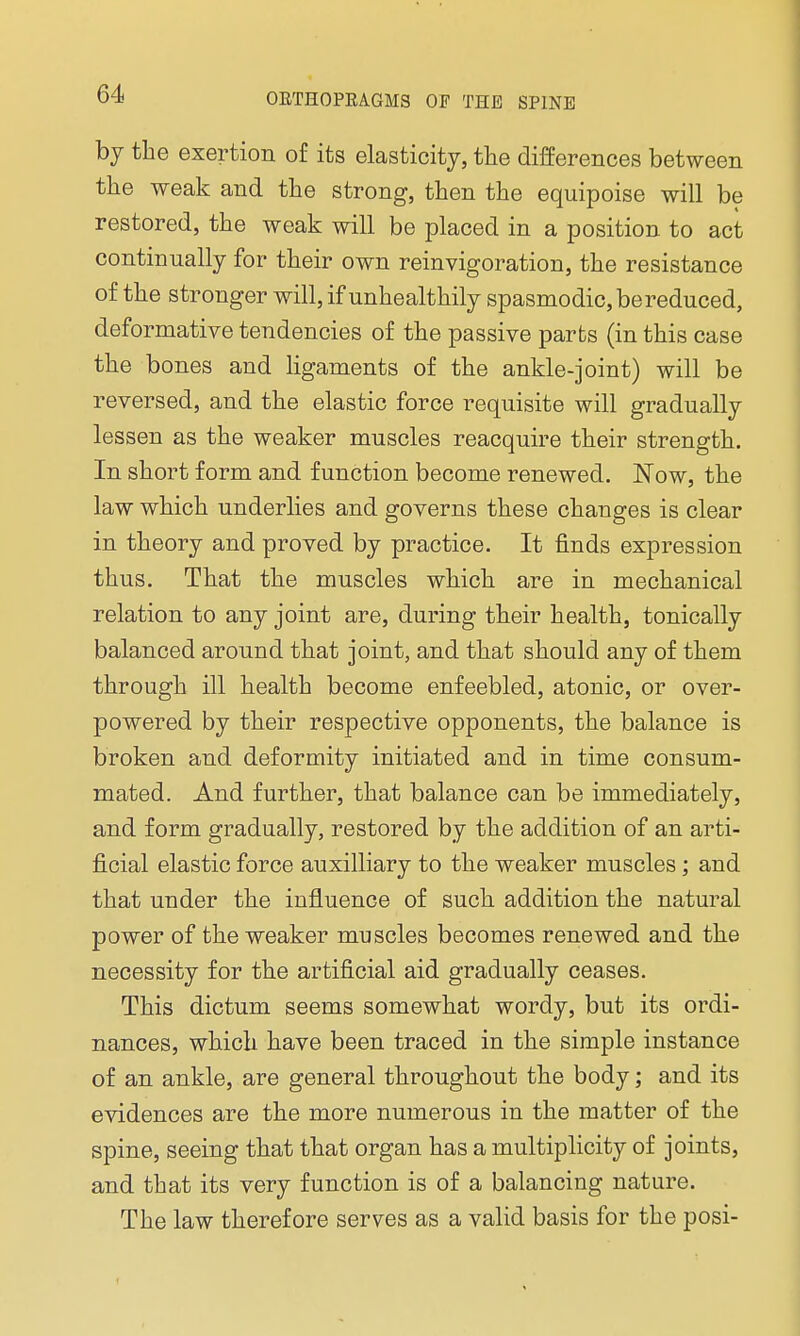 by the exertion of its elasticity, the differences between the weak and the strong, then the equipoise will be restored, the weak will be placed in a position to act continually for their own reinvigoration, the resistance of the stronger will, if unhealthily spasmodic, be reduced, deformative tendencies of the passive parts (in this case the bones and ligaments of the ankle-joint) will be reversed, and the elastic force requisite will gradually lessen as the weaker muscles reacquire their strength. In short form and function become renewed. Now, the law which underlies and governs these changes is clear in theory and proved by practice. It finds expression thus. That the muscles which are in mechanical relation to any joint are, during their health, tonically balanced around that joint, and that should any of them through ill health become enfeebled, atonic, or over- powered by their respective opponents, the balance is broken and deformity initiated and in time consum- mated. And further, that balance can be immediately, and form gradually, restored by the addition of an arti- ficial elastic force auxilliary to the weaker muscles; and that under the influence of such addition the natural power of the weaker muscles becomes renewed and the necessity for the artificial aid gradually ceases. This dictum seems somewhat wordy, but its ordi- nances, which have been traced in the simple instance of an ankle, are general throughout the body; and its evidences are the more numerous in the matter of the spine, seeing that that organ has a multiplicity of joints, and that its very function is of a balancing nature. The law therefore serves as a valid basis for the posi-