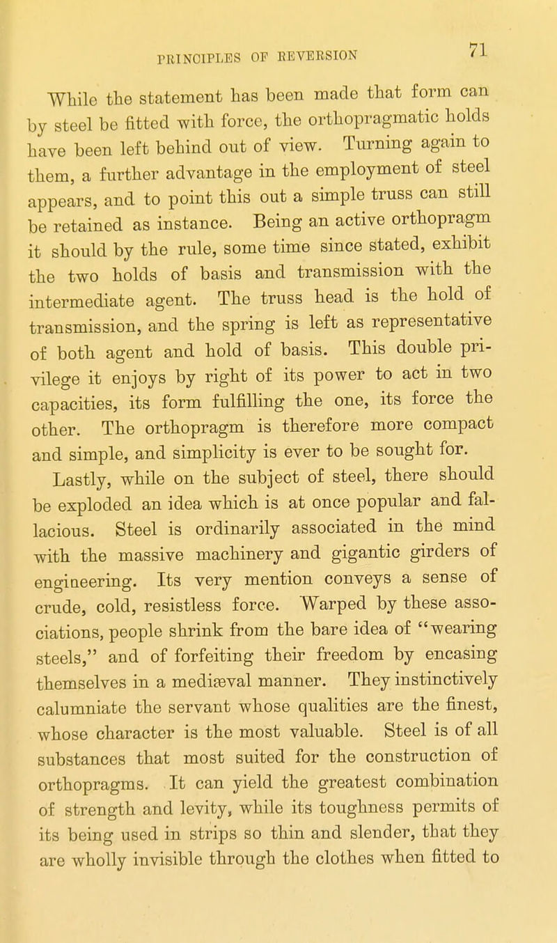While the statement has been made that form can by steel be fitted with force, the orthopragmatic holds have been left behind out of view. Turning again to them, a further advantage in the employment of steel appears, and to point this out a simple truss can still be retained as instance. Being an active orthopragm it should by the rule, some time since stated, exhibit the two holds of basis and transmission with the intermediate agent. The truss head, is the hold of transmission, and the spring is left as representative of both agent and hold of basis. This double pri- vilege it enjoys by right of its power to act in two capacities, its form fulfilling the one, its force the other. The orthopragm is therefore more compact and simple, and simplicity is ever to be sought for. Lastly, while on the subject of steel, there should be exploded an idea which is at once popular and fal- lacious. Steel is ordinarily associated in the mind with the massive machinery and gigantic girders of engineering. Its very mention conveys a sense of crude, cold, resistless force. Warped by these asso- ciations, people shrink from the bare idea of wearing steels, and of forfeiting their freedom by encasing themselves in a mediteval manner. They instinctively calumniate the servant whose qualities are the finest, whose character is the most valuable. Steel is of all substances that most suited for the construction of orthopragms. It can yield the greatest combination of strength and levity, while its toughness permits of its being used in strips so thin and slender, that they are wholly invisible through the clothes when fitted to