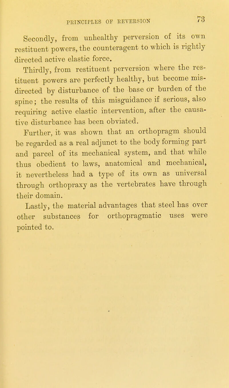 Secondly, from unhealthy perversion of its own restituent powers, the counteragent to which is rightly directed active elastic force. Thirdly, from restituent perversion where the res- tituent powers are perfectly healthy, but become mis- directed by disturbance of the base or burden of the spine; the results of this misguidance if serious, also requiring active elastic intervention, after the causa- tive disturbance has been obviated. Further, it was shown that an orthopragm should be regarded as a real adjunct to the body forming part and parcel of its mechanical system, and that while thus obedient to laws, anatomical and mechanical, it nevertheless had a type of its own as universal through orthopraxy as the vertebrates have through their domain. Lastly, the material advantages that steel has over other substances for orthopragmatic uses were pointed to.