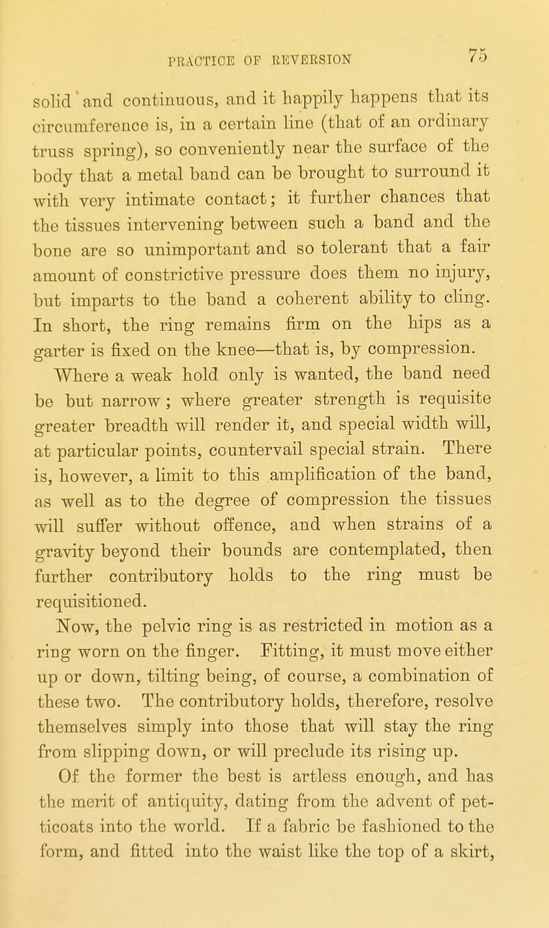 solid ' and continuous, and it happily happens that its circumference is, in a certain line (that of an ordinary truss spring), so conveniently near the surface of the body that a metal band can be brought to surround it with very intimate contact; it further chances that the tissues intervening between such a band and the bone are so unimportant and so tolerant that a fair amount of constrictive pressure does them no injury, but imparts to the band a coherent ability to cling. In short, the ring remains firm on the hips as a garter is fixed on the knee—that is, by compression. Where a weak hold only is wanted, the band need be but narrow; where greater strength is requisite greater breadth will render it, and special width will, at particular points, countervail special strain. There is, however, a limit to this amplification of the band, as well as to the degree of compression the tissues will suffer without offence, and when strains of a gravity beyond their bounds are contemplated, then further contributory holds to the ring must be requisitioned. Now, the pelvic ring is as restricted in motion as a ring worn on the finger. Fitting, it must move either up or down, tilting being, of course, a combination of these two. The contributory holds, therefore, resolve themselves simply into those that will stay the ring from slipping down, or will preclude its rising up. Of the former the best is artless enough, and has the merit of antiquity, dating from the advent of pet- ticoats into the world. If a fabric be fashioned to the form, and fitted into the waist like the top of a skirt,