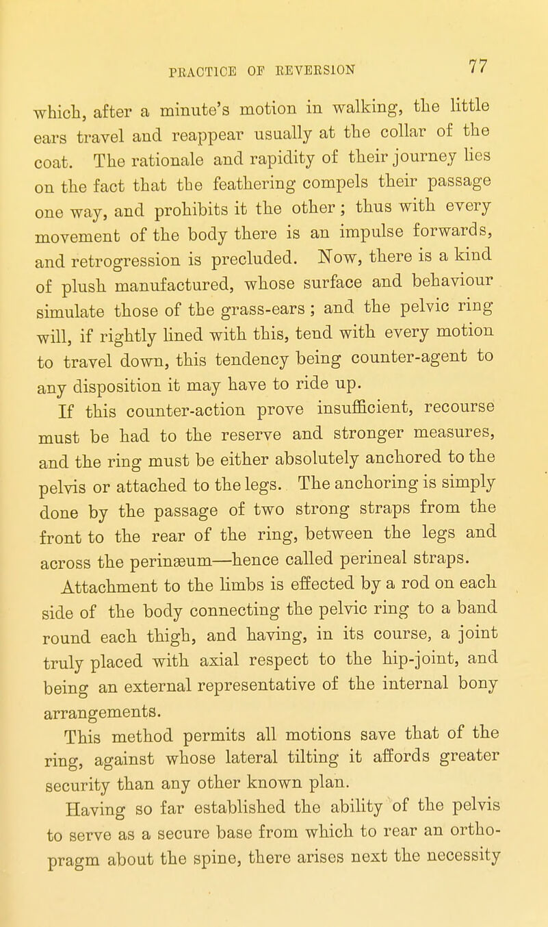 which, after a minute's motion in walking, the little ears travel and reappear usually at the collar of the coat. The rationale and rapidity of their journey lies on the fact that the feathering compels their passage one way, and prohibits it the other; thus with every movement of the body there is an impulse forwards, and retrogression is precluded. Now, there is a kind of plush manufactured, whose surface and behaviour simulate those of the grass-ears ; and the pelvic ring will, if rightly lined with this, tend with every motion to travel down, this tendency being counter-agent to any disposition it may have to ride up. If this counter-action prove insufficient, recourse must be had to the reserve and stronger measures, and the ring must be either absolutely anchored to the pelvis or attached to the legs. The anchoring is simply done by the passage of two strong straps from the front to the rear of the ring, between the legs and across the perineum—hence called perineal straps. Attachment to the limbs is effected by a rod on each side of the body connecting the pelvic ring to a band round each thigh, and having, in its course, a joint truly placed with axial respect to the hip-joint, and being an external representative of the internal bony arrangements. This method permits all motions save that of the ring, against whose lateral tilting it affords greater security than any other known plan. Having so far established the ability of the pelvis to serve as a secure base from which to rear an ortho- pragm about the spine, there arises next the necessity