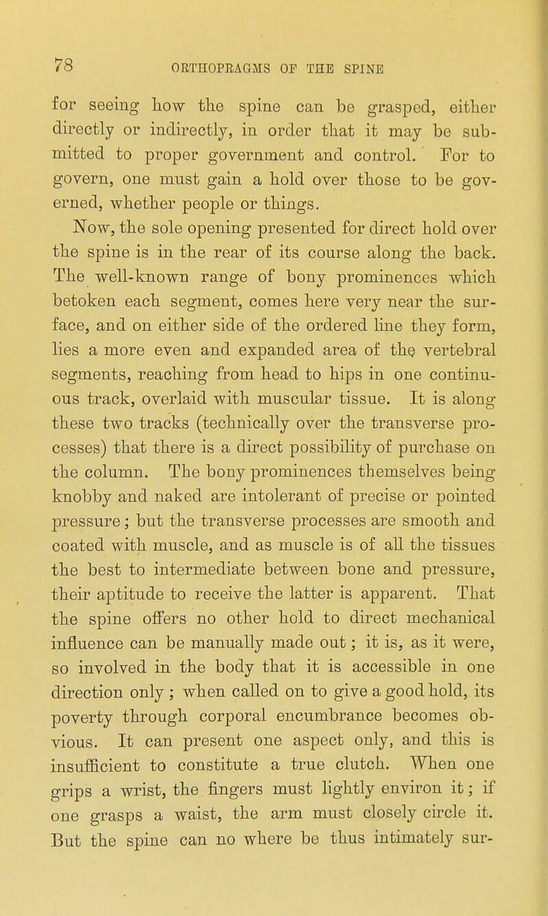 for seeing how the spine can be grasped, either directly or indirectly, in order that it may be sub- mitted to proper government and control. For to govern, one must gain a hold over those to be gov- erned, whether people or things. Now, the sole opening presented for direct hold over the spine is in the rear of its course along the back. The well-known range of bony prominences which betoken each segment, comes here very near the sur- face, and on either side of the ordered line they form, lies a more even and expanded area of the vertebral segments, reaching from head to hips in one continu- ous track, overlaid with muscular tissue. It is along these two tracks (technically over the transverse pro- cesses) that there is a direct possibility of purchase on the column. The bony prominences themselves being knobby and naked are intolerant of precise or pointed pressure; but the transverse processes are smooth and coated with muscle, and as muscle is of all the tissues the best to intermediate between bone and pressure, their aptitude to receive the latter is apparent. That the spine offers no other hold to direct mechanical influence can be manually made out; it is, as it were, so involved in the body that it is accessible in one direction only; when called on to give a good hold, its poverty through corporal encumbrance becomes ob- vious. It can present one aspect only, and this is insufficient to constitute a true clutch. When one grips a wrist, the fingers must lightly environ it; if one grasps a waist, the arm must closely circle it. But the spine can no where be thus intimately sur-