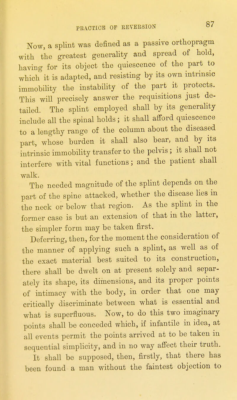 Now, a splint was defined as a passive orfchopragm with the greatest generality and spread of hold, having for its object the quiescence of the part to which it is adapted, and resisting by its own intrinsic immobility the instability of the part it protects. This will precisely answer the requisitions just de- tailed. The splint employed shall by its generality include all the spinal holds; it shall afford quiescence to a lengthy range of the column about the diseased part, whose burden it shall also bear, and by its intrinsic immobility transfer to the pelvis; it shall not interfere with vital functions; and the patient shall walk. The needed magnitude of the splint depends on the part of the spine attacked, whether the disease lies in the neck or below that region. As the splint in the former case is but an extension of that in the latter, the simpler form may be taken first. Deferring, then, for the moment the consideration of the manner of applying such a splint, as well as of the exact material best suited to its construction, there shall be dwelt on at present solely and separ- ately its shape, its dimensions, and its proper points of intimacy with the body, in order that one may critically discriminate between what is essential and what is superfluous. Now, to do this two imaginary points shall be conceded which, if infantile in idea, at all events permit the points arrived at to be taken m sequential simplicity, and in no way affect their truth. It shall be supposed, then, firstly, that there has been found a man without the faintest objection to