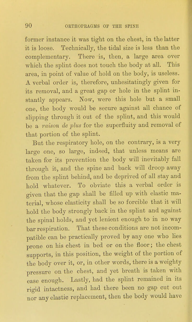 former instance it was tight on the chest, in the latter it is loose. Technically, the tidal size is less than the complementary. There is, then, a large area over which the splint does not touch the body at all. This area, in point of value of hold on the body, is useless. A verbal order is, therefore, unhesitatingly given for its removal, and a great gap or hole in the splint in- stantly appears. Now, were this hole but a small one, the body would be secure against all chance of slipping through it out of the splint, and this would be a raison de plus for the superfluity and removal of that portion of the splint. But the respiratory hole, on the contrary, is a very large one, so large, indeed, that unless means are taken for its prevention the body will inevitably fall through it, and the spine and back will droop away from the splint behind, and be deprived of all stay and hold whatever. To obviate this a verbal order is given that the gap shall be filled up with elastic ma- terial, whose elasticity shall be so forcible that it will hold the body strongly back in the splint and against the spinal holds, and yet lenient enough to in no way bar respiration. That these conditions are not incom- patible can be practically proved by any one who lies prone on his chest in bed or on the floor; the chest supports, in this position, the weight of the portion of the body over it, or, in other words, there is a weighty pressure on the chest, and yet breath is taken with ease enough. Lastly, had the splint remained in its rigid intactness, and had there been no gap cut out nor any elastic replacement, then the body would have