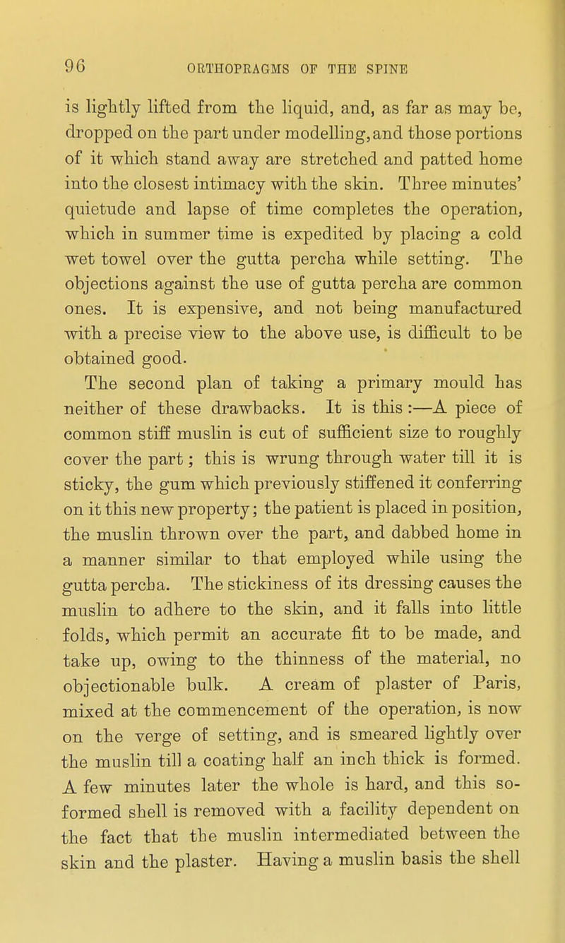 is lightly lifted from the liquid, and, as far as may be, dropped on the part under modelling, and those portions of it which stand away are stretched and patted home into the closest intimacy with the skin. Three minutes' quietude and lapse of time completes the operation, which in summer time is expedited by placing a cold wet towel over the gutta percha while setting. The objections against the use of gutta percha are common ones. It is expensive, and not being manufactured with a precise view to the above use, is difficult to be obtained good. The second plan of taking a primary mould has neither of these drawbacks. It is this:—A piece of common stiff muslin is cut of sufficient size to roughly cover the part; this is wrung through water till it is sticky, the gum which previously stiffened it conferring on it this new property; the patient is placed in position, the muslin thrown over the part, and dabbed home in a manner similar to that employed while using the guttapercha. The stickiness of its dressing causes the muslin to adhere to the skin, and it falls into little folds, which permit an accurate fit to be made, and take up, owing to the thinness of the material, no objectionable bulk. A cream of plaster of Paris, mixed at the commencement of the operation, is now on the verge of setting, and is smeared lightly over the muslin till a coating half an inch thick is formed. A few minutes later the whole is hard, and this so- formed shell is removed with a facility dependent on the fact that the muslin intermediated between the skin and the plaster. Having a muslin basis the shell