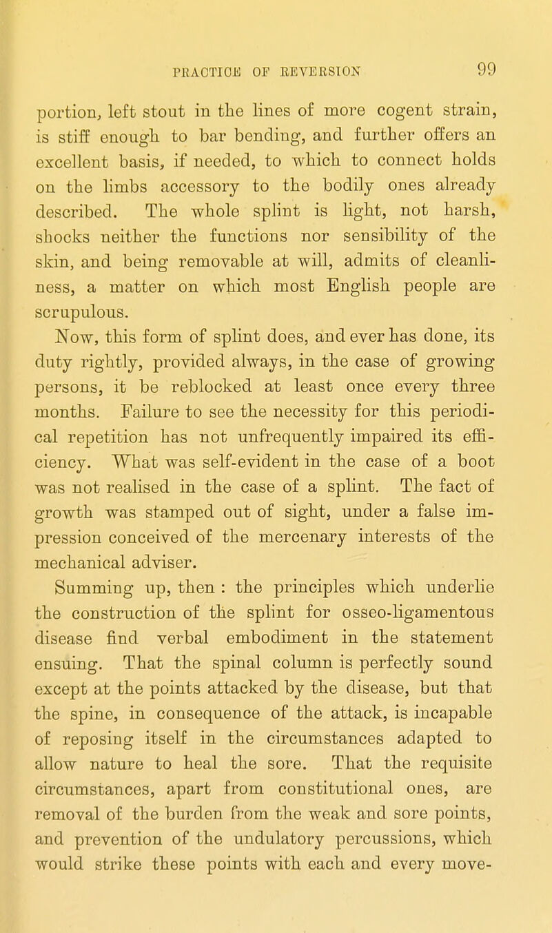 portion, left stout in the lines of more cogent strain, is stiff enough to bar bending, and further offers an excellent basis, if needed, to which to connect holds on the limbs accessory to the bodily ones already described. The whole splint is light, not harsh, shocks neither the functions nor sensibility of the skin, and being removable at will, admits of cleanli- ness, a matter on which most English people are scrupulous. Now, this form of splint does, and ever has done, its duty rightly, provided always, in the case of growing persons, it be reblocked at least once every three months. Failure to see the necessity for this periodi- cal repetition has not unfrequently impaired its effi- ciency. What was self-evident in the case of a boot was not realised in the case of a splint. The fact of growth was stamped out of sight, under a false im- pression conceived of the mercenary interests of the mechanical adviser. Summing up, then : the principles which underlie the construction of the splint for osseo-ligamentous disease find verbal embodiment in the statement ensuing. That the spinal column is perfectly sound except at the points attacked by the disease, but that the spine, in consequence of the attack, is incapable of reposing itself in the circumstances adapted to allow nature to heal the sore. That the requisite circumstances, apart from constitutional ones, are removal of the burden from the weak and sore points, and prevention of the undulatory percussions, which would strike these points with each and every move-