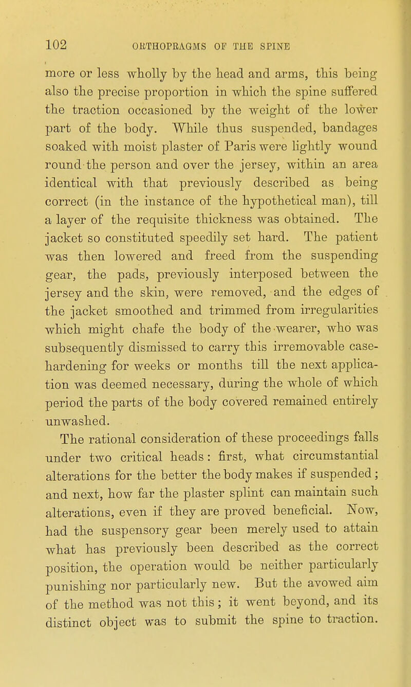 more or less wholly by the head and arms, this being also the precise proportion in which the spine suffered the traction occasioned by the weight of the lower part of the body. While thus suspended, bandages soaked with moist plaster of Paris were lightly wound round-the person and over the jersey, within an area identical with that previously described as being correct (in the instance of the hypothetical man), till a layer of the requisite thickness was obtained. The jacket so constituted speedily set hard. The patient was then lowered and freed from the suspending gear, the pads, previously interposed between the jersey and the skin, were removed, and the edges of the jacket smoothed and trimmed from irregularities which might chafe the body of the •wearer, who was subsequently dismissed to carry this irremovable case- hardening for weeks or months till the next applica- tion was deemed necessary, during the whole of which period the parts of the body covered remained entirely unwashed. The rational consideration of these proceedings falls under two critical heads : first, what circumstantial alterations for the better the body makes if suspended; and next, how far the plaster splint can maintain such alterations, even if they are proved beneficial. Now, had the suspensory gear been merely used to attain what has previously been described as the correct position, the operation would be neither particularly punishing nor particularly new. But the avowed aim of the method was not this; it went beyond, and its distinct object was to submit the spine to traction.